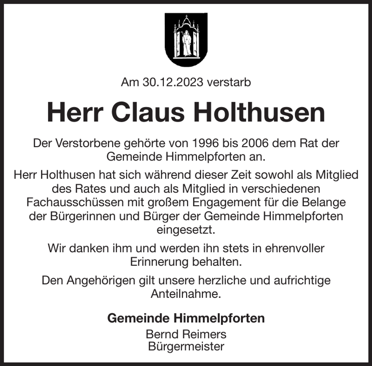<p>Am 30.12.2023 verstarb<br />Herr Claus Holthusen<br />Der Verstorbene gehörte von 1996 bis 2006 dem Rat der<br />Gemeinde Himmelpforten an.<br />Herr Holthusen hat sich während dieser Zeit sowohl als Mitglied des Rates und auch als Mitglied in verschiedenen<br />Fachausschüssen mit großem Engagement für die Belange<br />der Bürgerinnen und Bürger der Gemeinde Himmelpforten<br />eingesetzt.<br />Wir danken ihm und werden ihn stets in ehrenvoller<br />Erinnerung behalten.<br />Den Angehörigen gilt unsere herzliche und aufrichtige<br />Anteilnahme.<br />Gemeinde Himmelpforten<br />Bernd Reimers<br />Bürgermeister</p>