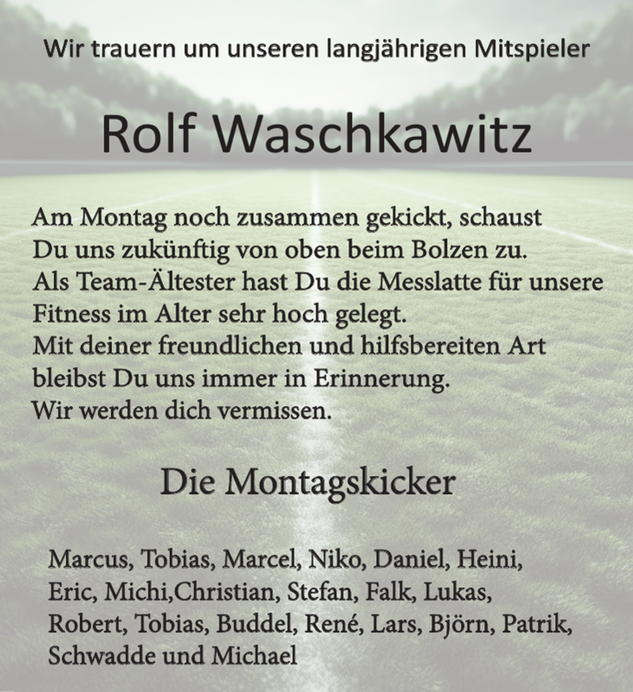 <p>Wir trauern um unseren langjährigen Mitspieler<br />Rolf Waschkawitz<br />Am Montag noch zusammen gekickt, schaust<br />Du uns zukünftig von oben beim Bolzen zu.</p><p>Als Team-Ältester hast Du die Messlatte für unsere</p><p>Fitness im Alter sehr hoch gelegt.<br />Mit deiner freundlichen und hilfsbereiten Art</p><p>bleibst Du uns immer in Erinnerung.</p><p>Wir werden dich vermissen.<br />Die Montagskicker<br />Marcus, Tobias, Marcel, Niko, Daniel, Heini,</p><p>Eric, Michi,Christian, Stefan, Falk, Lukas,</p><p>Robert, Tobias, Buddel, René, Lars, Björn, Patrik,</p><p>Schwadde und Michael</p>
