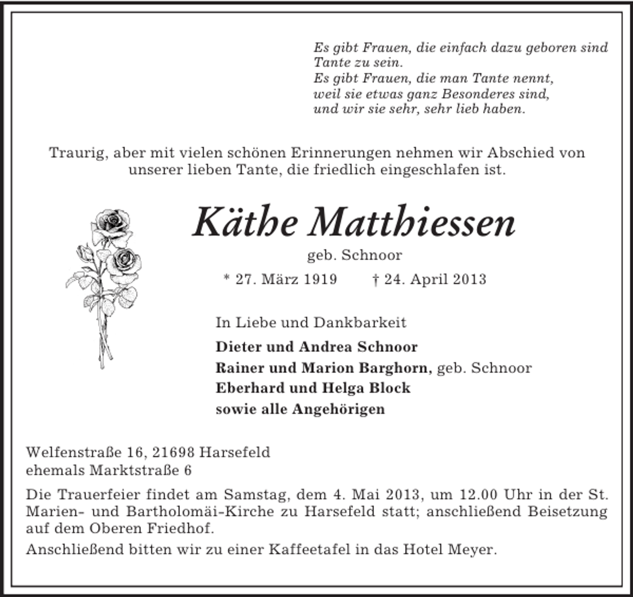 <p>Es gibt Frauen, die einfach dazu geboren sind<br />Tante zu sein.<br />Es gibt Frauen, die man Tante nennt,<br />weil sie etwas ganz Besonderes sind,<br />und wir sie sehr, sehr lieb haben.</p><p>Traurig, aber mit vielen schönen Erinnerungen nehmen wir Abschied von<br />unserer lieben Tante, die friedlich eingeschlafen ist.</p><p>Käthe Matthiessen<br />geb. Schnoor<br />* 27. März 1919</p><p>† 24. April 2013</p><p>In Liebe und Dankbarkeit<br />Dieter und Andrea Schnoor<br />Rainer und Marion Barghorn, geb. Schnoor<br />Eberhard und Helga Block<br />sowie alle Angehörigen<br />Welfenstraße 16, 21698 Harsefeld<br />ehemals Marktstraße 6<br />Die Trauerfeier findet am Samstag, dem 4. Mai 2013, um 12.00 Uhr in der St.<br />Marien- und Bartholomäi-Kirche zu Harsefeld statt; anschließend Beisetzung<br />auf dem Oberen Friedhof.<br />Anschließend bitten wir zu einer Kaffeetafel in das Hotel Meyer.</p>