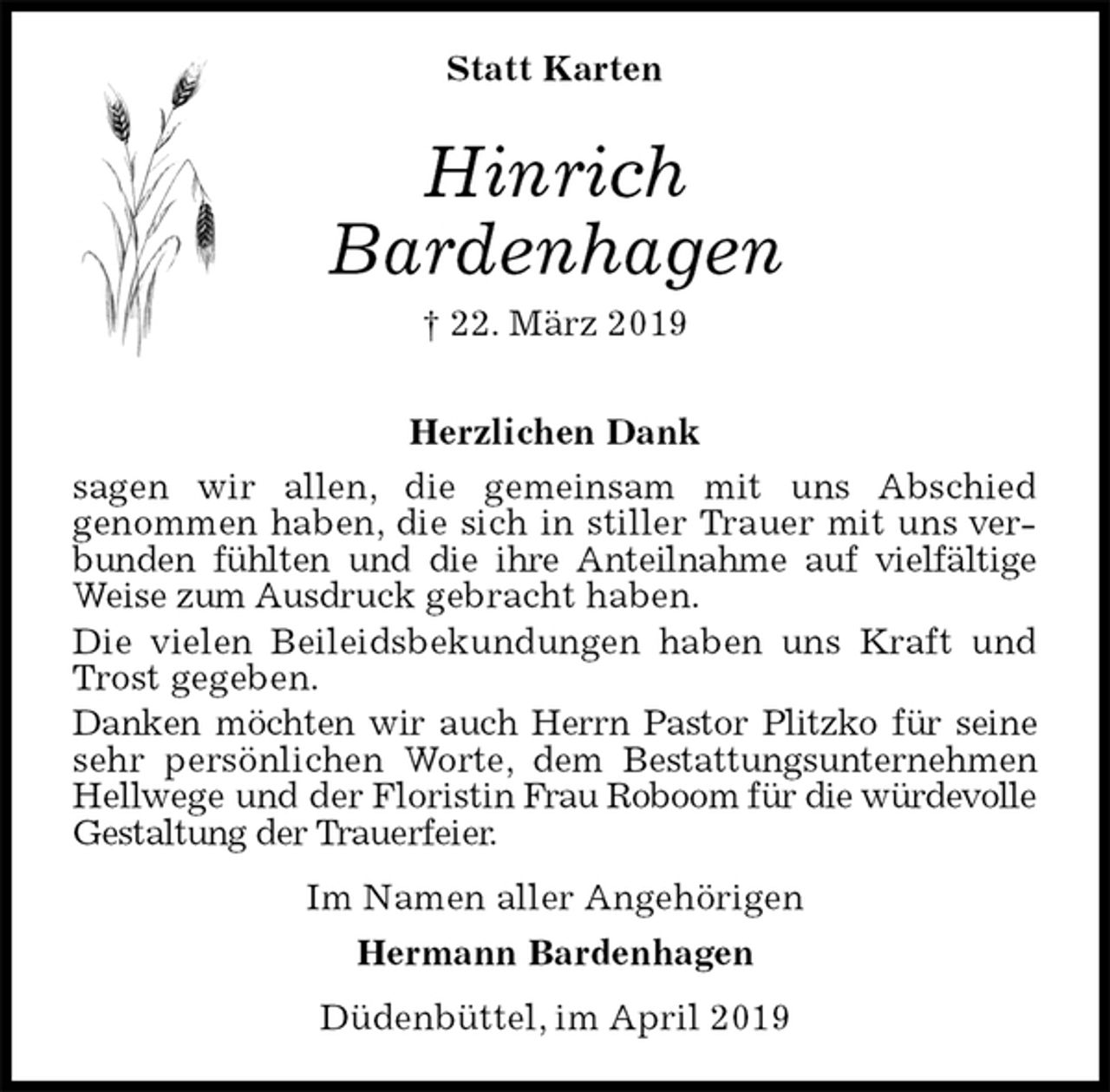 <p>Statt Karten<br />Hinrich<br />Bardenhagen<br />† 22. März 2019</p>
<p>Herzlichen Dank<br />sagen wir allen, die gemeinsam mit uns Abschied<br />genommen haben, die sich in stiller Trauer mit uns verbunden fühlten und die ihre Anteilnahme auf vielfältige Weise zum Ausdruck gebracht haben.<br />Die vielen Beileidsbekundungen haben uns Kraft und Trost gegeben.<br />Danken möchten wir auch Herrn Pastor Plitzko für seine sehr persönlichen Worte, dem Bestattungsunternehmen Hellwege und der Floristin Frau Roboom für die würdevolle Gestaltung der Trauerfeier.<br />Im Namen aller Angehörigen<br />Hermann Bardenhagen<br />Düdenbüttel, im April 2019</p>