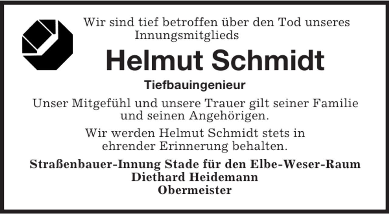 <p>Wir sind tief betroffen über den Tod unseres<br />Innungsmitglieds<br />Helmut Schmidt<br />Tiefbauingenieur<br />Unser Mitgefühl und unsere Trauer gilt seiner Familie und seinen Angehörigen.<br />Wir werden Helmut Schmidt stets in<br />ehrender Erinnerung behalten.<br />Straßenbauer-Innung Stade für den Elbe-Weser-Raum<br />Diethard Heidemann<br />Obermeister</p>