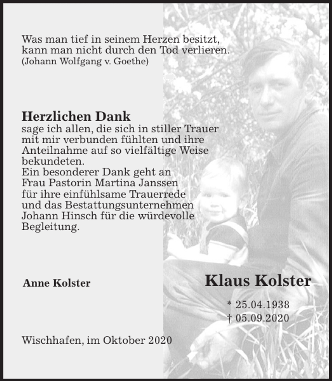 <p>Was man tief in seinem Herzen besitzt,<br />kann man nicht durch den Tod verlieren.<br />(Johann Wolfgang v. Goethe)<br />Herzlichen Dank<br />sage ich allen, die sich in stiller Trauer<br />mit mir verbunden fühlten und ihre<br />Anteilnahme auf so vielfältige Weise<br />bekundeten.<br />Ein besonderer Dank geht an<br />Frau Pastorin Martina Janssen<br />für ihre einfühlsame Trauerrede<br />und das Bestattungsunternehmen<br />Johann Hinsch für die würdevolle<br />Begleitung.<br />Anne Kolster<br />Wischhafen, im Oktober 2020<br />Klaus Kolster<br />* 25.04.1938<br />† 05.09.2020</p>