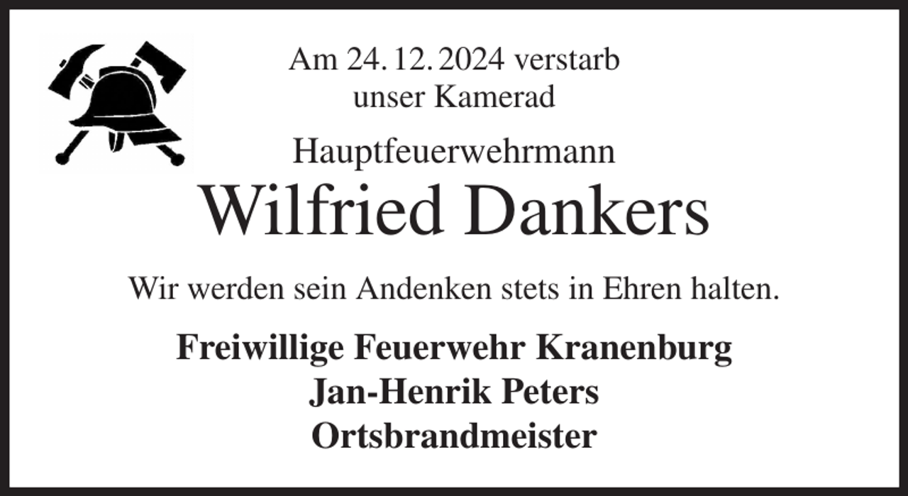 <p>Am 24. 12. 2024 verstarb<br />unser Kamerad<br />Hauptfeuerwehrmann<br />Wilfried Dankers<br />Wir werden sein Andenken stets in Ehren halten.<br />Freiwillige Feuerwehr Kranenburg<br />Jan-Henrik Peters<br />Ortsbrandmeister</p>