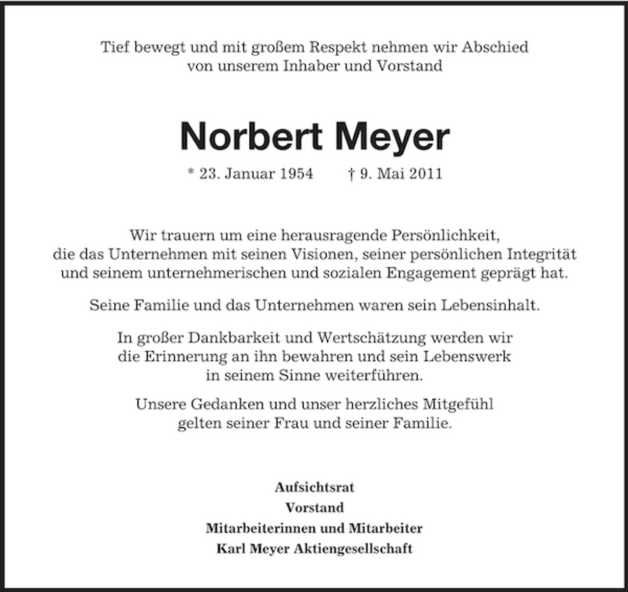 <p>Tief bewegt und mit großem Respekt nehmen wir Abschied von unserem Inhaber und Vorstand</p><p>Norbert Meyer<br />* 23. Januar 1954 † 9. Mai 2011 Wir trauern um eine herausragende Persönlichkeit, die das Unternehmen mit seinen Visionen, seiner persönlichen Integrität und seinem unternehmerischen und sozialen Engagement geprägt hat. Seine Familie und das Unternehmen waren sein Lebensinhalt. In großer Dankbarkeit und Wertschätzung werden wir die Erinnerung an ihn bewahren und sein Lebenswerk in seinem Sinne weiterführen. Unsere Gedanken und unser herzliches Mitgefühl gelten seiner Frau und seiner Familie.</p><p>Aufsichtsrat Vorstand Mitarbeiterinnen und Mitarbeiter Karl Meyer Aktiengesellschaft</p>
