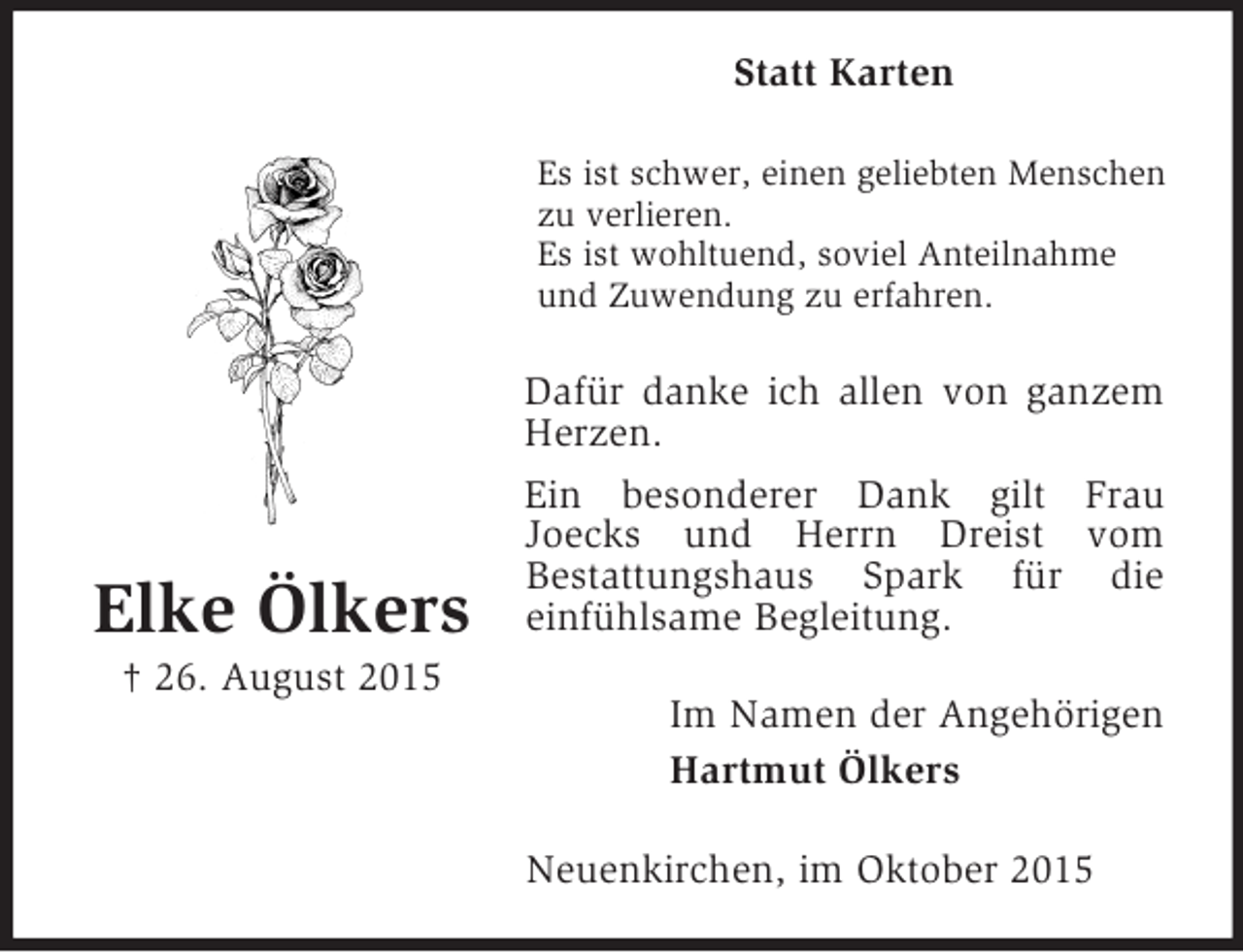 <p>Elke Ölkers<br />† 26. August 2015<br />Statt Karten<br />Es ist schwer, einen geliebten Menschen zu verlieren.<br />Es ist wohltuend, soviel Anteilnahme und Zuwendung zu erfahren.<br />Dafür danke ich allen von ganzem Herzen.<br />Ein besonderer Dank gilt Frau<br />Joecks und Herrn Dreist vom<br />Bestattungshaus Spark für die<br />einfühlsame Begleitung.<br />Im Namen der Angehörigen<br />Hartmut Ölkers<br />Neuenkirchen, im Oktober 2015</p>