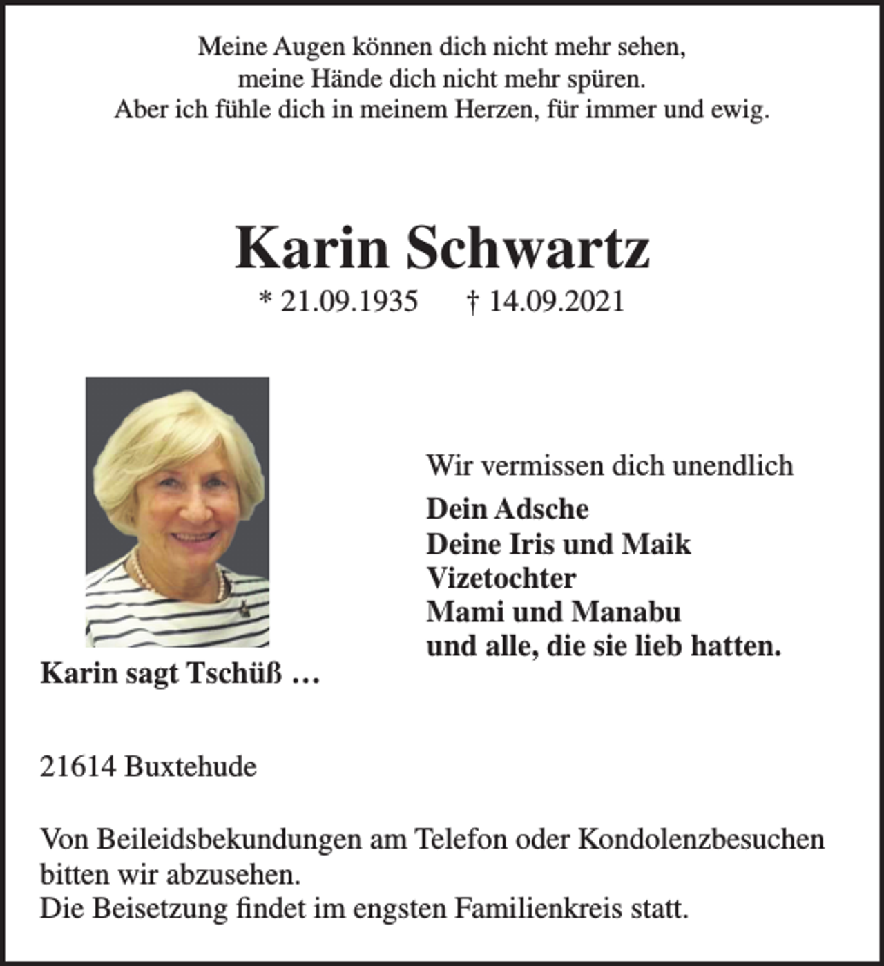 <p>Meine Augen können dich nicht mehr sehen, meine Hände dich nicht mehr spüren.<br />Aber ich fühle dich in meinem Herzen, für immer und ewig.</p>
<p>Karin Schwartz<br />* 21.09.1935 + 14.09.2021</p>
<p>Karin sagt Tschüß...</p>
<p>Wir vermissen dich unendlich</p>
<p>Dein Adsche<br />Deine Iris und Maik<br />Vizetochter<br />Mami und Manabu<br />und alle, die sie lieb hatten.</p>
<p>21614 Buxtehude</p>
<p>Von Beileidsbekundungen am Telefon oder Kondolenzbesuchen bitten wir abzusehen.<br />Die Beisetzung findet im engsten Familienkreis statt.</p>