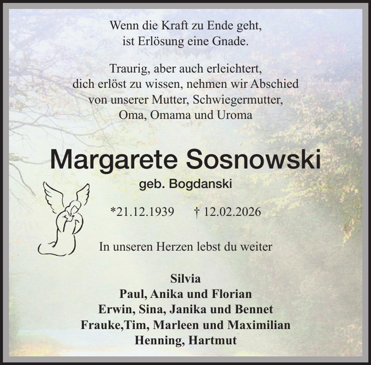 <p>Wenn die Kraft zu Ende geht,<br />ist Erlösung eine Gnade.<br />Traurig, aber auch erleichtert, dich erlöst zu wissen, nehmen wir Abschied von unserer Mutter, Schwiegermutter, Oma, Omama und Uroma<br />Margarete Sosnowski<br />geb. Bogdanski<br />*21.12.1939 ✟ 12.02.2026<br />In unseren Herzen lebst du weiter<br />Silvia<br />Paul, Anika und Florian<br />Erwin, Sina, Janika und Bennet<br />Frauke,Tim, Marleen und Maximilian<br />Henning, Hartmut</p>