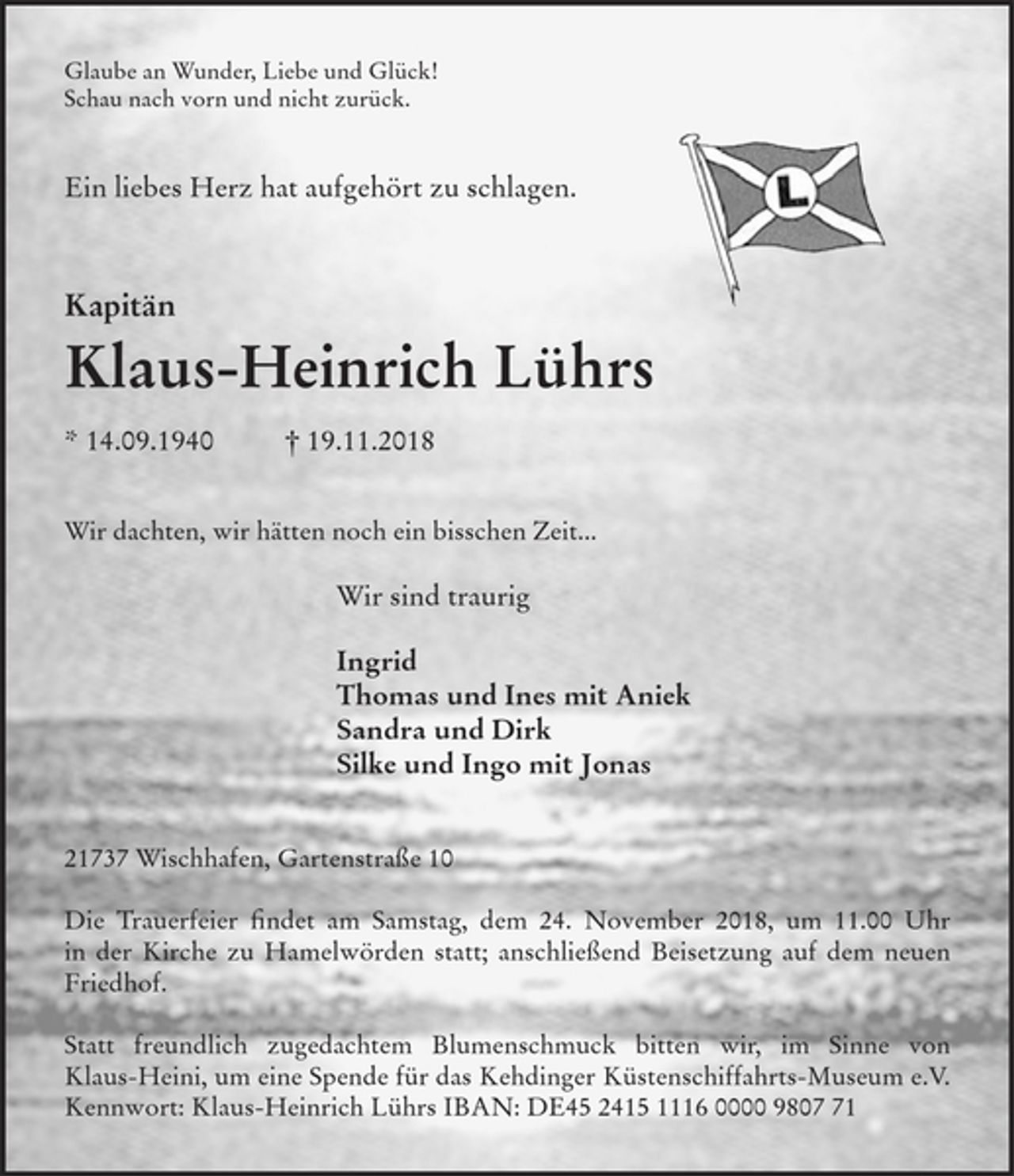 <p>Glaube an Wunder, Liebe und Glück!<br />Schau nach vorn und nicht zurück.<br />Ein liebes Herz hat aufgehört zu schlagen.<br />Kapitän<br />Klaus-Heinrich Lührs<br />* 14.09.1940 † 19.11.2018<br />Wir dachten, wir hätten noch ein bisschen Zeit...<br />Wir sind traurig</p>
<p>Ingrid<br />Thomas und Ines mit Aniek<br />Sandra und Dirk<br />Silke und Ingo mit Jonas<br />21737 Wischhafen, Gartenstraße 10</p>
<p>Die Trauerfeier findet am Samstag, dem 24. November 2018, um 11.00 Uhr in der Kirche zu Hamelwörden statt; anschließend Beisetzung auf dem neuen<br />Friedhof.</p>
<p>Statt freundlich zugedachtem Blumenschmuck bitten wir, im Sinne von Klaus-Heini, um eine Spende für das Kehdinger Küstenschiffahrts-Museum e.V. Kennwort: Klaus-Heinrich Lührs IBAN: DE45 2415 1116 0000 9807 71</p>