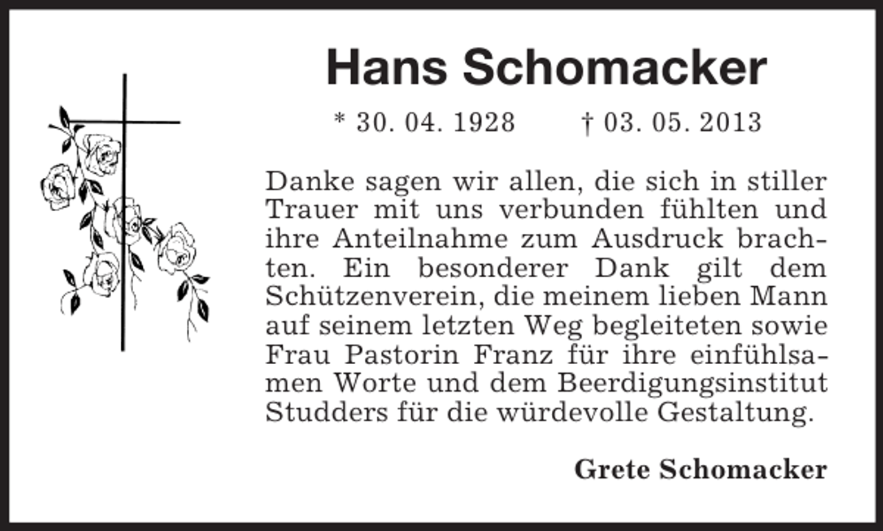 <p>Hans Schomacker<br />* 30. 04. 1928</p><p>† 03. 05. 2013</p><p>Danke sagen wir allen, die sich in stiller<br />Trauer mit uns verbunden fühlten und<br />ihre Anteilnahme zum Ausdruck brachten. Ein besonderer Dank gilt dem<br />Schützenverein, die meinem lieben Mann<br />auf seinem letzten Weg begleiteten sowie<br />Frau Pastorin Franz für ihre einfühlsamen Worte und dem Beerdigungsinstitut<br />Studders für die würdevolle Gestaltung.<br />Grete Schomacker</p>