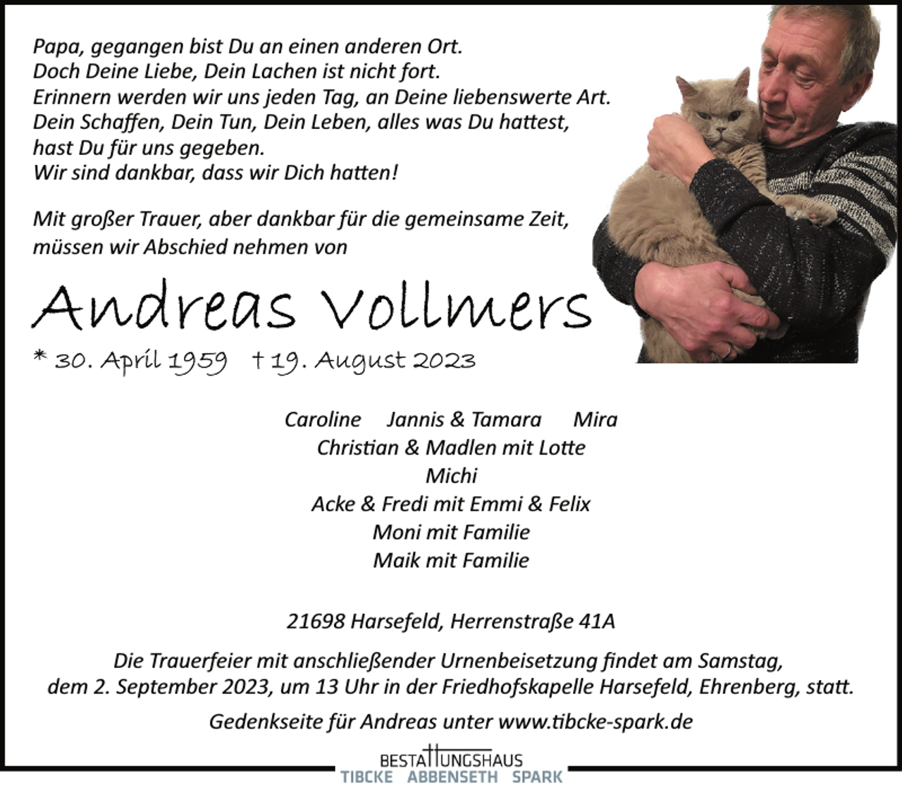 <p>Papa, gegangen bist Du an einen anderen Ort.<br />Doch Deine Liebe, Dein Lachen ist nicht fort.<br />Erinnern werden wir uns jeden Tag, an Deine liebenswerte Art.<br />Dein Schaffen, Dein Tun, Dein Leben, alles was Du hattest,<br />hast Du für uns gegeben.<br />Wir sind dankbar, dass wir Dich hatten!<br />Mit großer Trauer, aber dankbar für die gemeinsame Zeit,<br />müssen wir Abschied nehmen von<br />Andreas Vollmers<br />* 30. April 1959 + 19. August 2023<br />Caroline Jannis &amp; Tamara Mira<br />Christian &amp; Madlen mit Lotte<br />Michi<br />Acke &amp; Fredi mit Emmi &amp; Felix<br />Moni mit Familie<br />Maik mit Familie<br />21698 Harsefeld, Herrenstraße 41A<br />Die Trauerfeier mit anschließender Urnenbeisetzung findet am Samstag,<br />dem 2. September 2023, um 13 Uhr in der Friedhofskapelle Harsefeld, Ehrenberg, statt.<br />Gedenkseite für Andreas unter www.tibcke­spark.de</p>