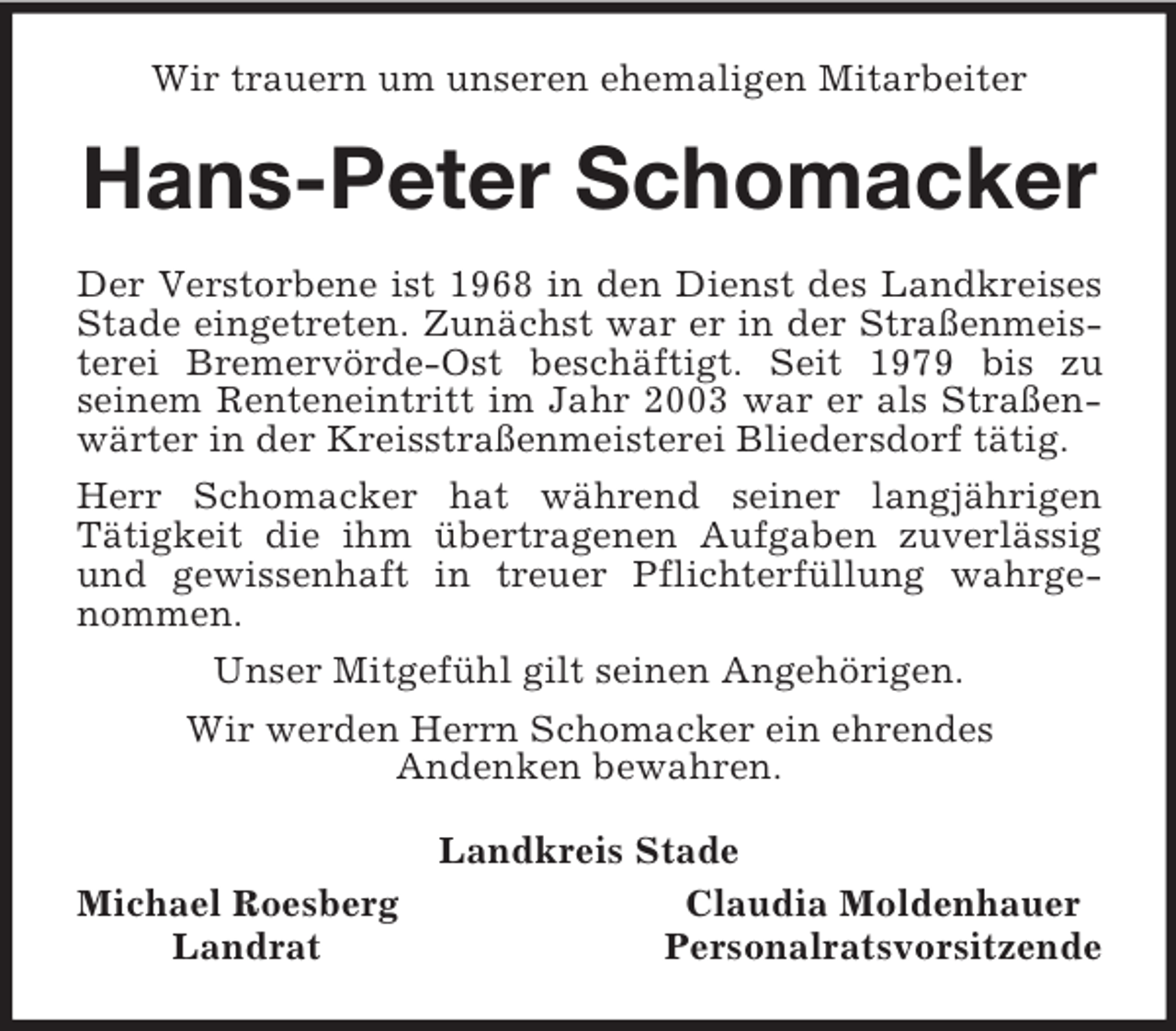 <p>Wir trauern um unseren ehemaligen Mitarbeiter<br />Hans-Peter Schomacker<br />Der Verstorbene ist 1968 in den Dienst des Landkreises Stade eingetreten. Zunächst war er in der Straßenmeisterei Bremervörde-Ost beschäftigt. Seit 1979 bis zu<br />seinem Renteneintritt im Jahr 2003 war er als Straßenwärter in der Kreisstraßenmeisterei Bliedersdorf tätig.<br />Herr Schomacker hat während seiner langjährigen<br />Tätigkeit die ihm übertragenen Aufgaben zuverlässig und gewissenhaft in treuer Pflichterfüllung wahrgenommen.<br />Unser Mitgefühl gilt seinen Angehörigen.<br />Wir werden Herrn Schomacker ein ehrendes<br />Andenken bewahren.<br />Landkreis Stade<br />Michael Roesberg Claudia Moldenhauer<br />Landrat Personalratsvorsitzende</p>