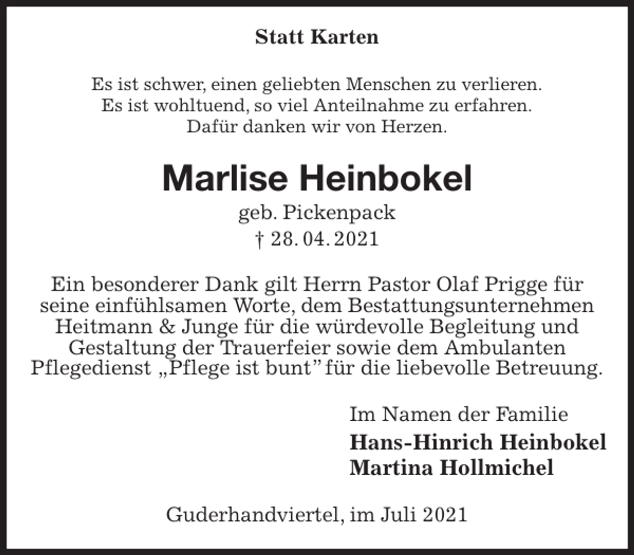 <p>Statt Karten<br />Es ist schwer, einen geliebten Menschen zu verlieren.<br />Es ist wohltuend, so viel Anteilnahme zu erfahren.<br />Dafür danken wir von Herzen.<br />Marlise Heinbokel<br />geb. Pickenpack<br />† 28. 04. 2021<br />Ein besonderer Dank gilt Herrn Pastor Olaf Prigge für<br />seine einfühlsamen Worte, dem Bestattungsunternehmen Heitmann &amp; Junge für die würdevolle Begleitung und<br />Gestaltung der Trauerfeier sowie dem Ambulanten<br />Pflegedienst „Pflege ist bunt” für die liebevolle Betreuung.<br />Im Namen der Familie<br />Hans-Hinrich Heinbokel<br />Martina Hollmichel<br />Guderhandviertel, im Juli 2021</p>
