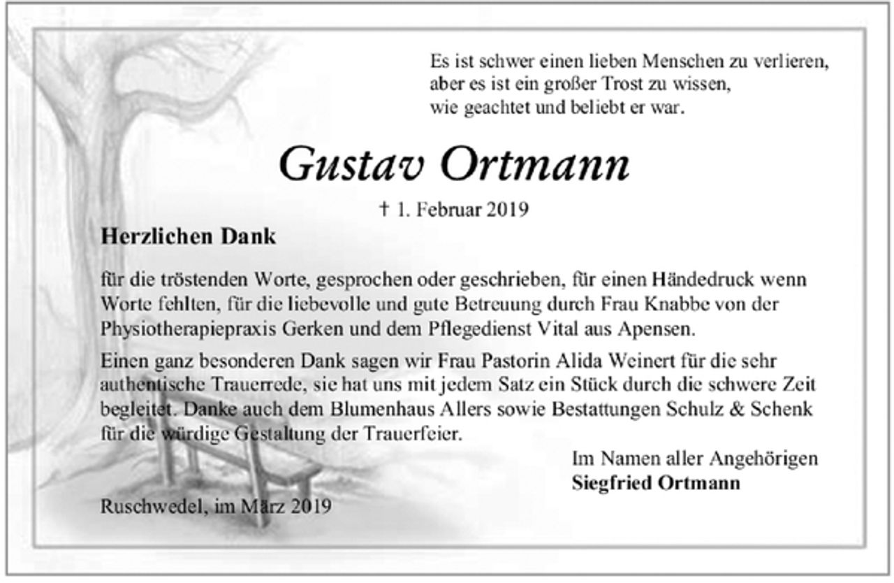 <p>Es ist schwer einen lieben Menschen zu verlieren,<br />aber es ist ein großer Trost zu wissen,<br />wie geachtet und beliebt er war.<br />Gustav Ortmann<br />✝ 1. Februar 2019<br />Herzlichen Dank<br />für die tröstenden Worte, gesprochen oder geschrieben, für einen Händedruck wenn Worte fehlten, für die liebevolle und gute Betreuung durch Frau Knabbe von der Physiotherapiepraxis Gerken und dem Pflegedienst Vital aus Apensen.<br />Einen ganz besonderen Dank sagen wir Frau Pastorin Alida Weinert für die sehr authentische Trauerrede, sie hat uns mit jedem Satz ein Stück durch die schwere Zeit begleitet. Danke auch dem Blumenhaus Allers sowie Bestattungen Schulz &amp; Schenk<br />für die würdige Gestaltung der Trauerfeier.<br />Im Namen aller Angehörigen<br />Siegfried Ortmann<br />Ruschwedel, im März 2019</p>