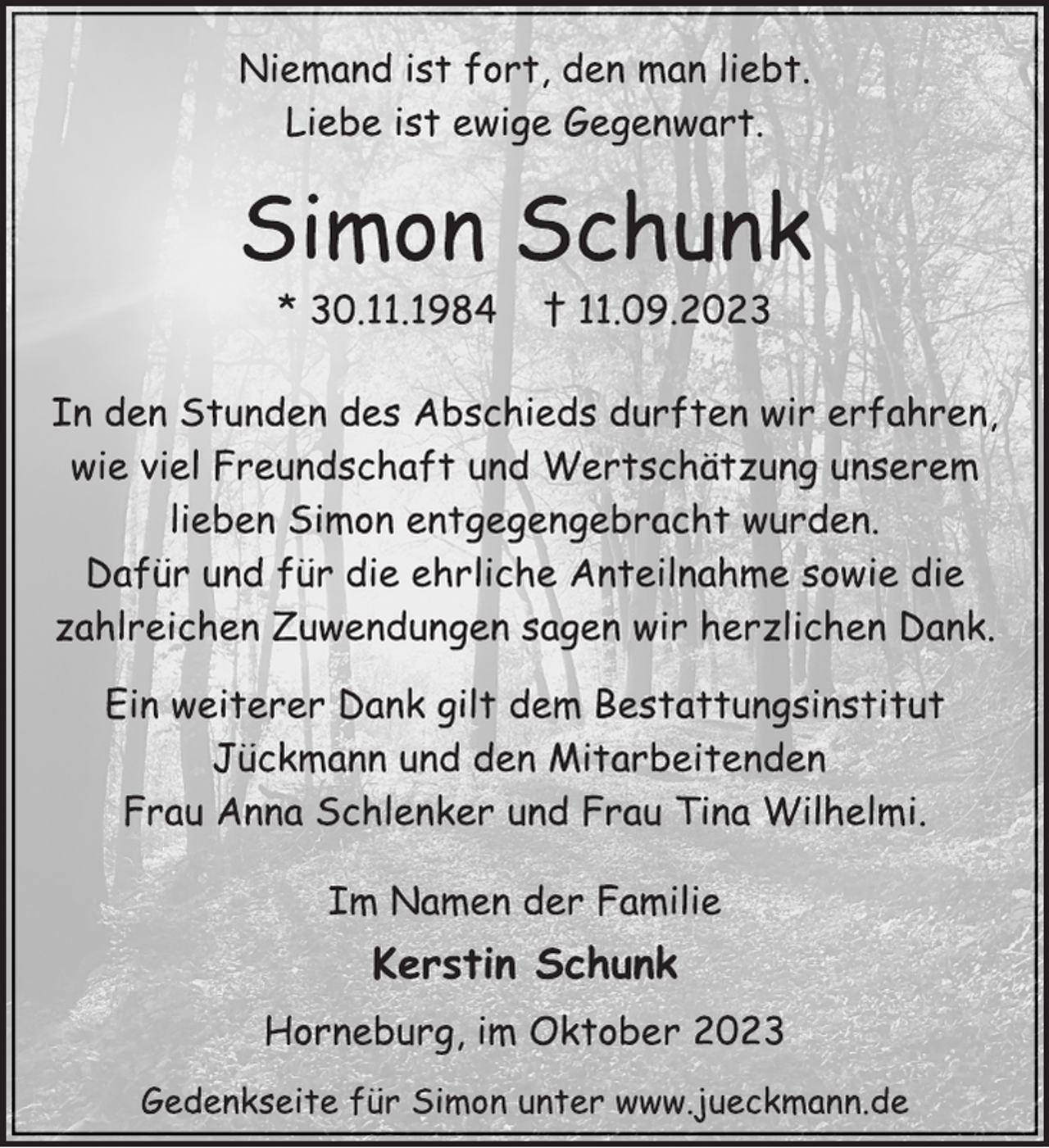 <p>Niemand ist fort, den man liebt.<br />Liebe ist ewige Gegenwart.<br />Simon Schunk<br />* 30.11.1984 † 11.09.2023<br />In den Stunden des Abschieds durften wir erfahren,<br />wie viel Freundschaft und Wertschätzung unserem<br />lieben Simon entgegengebracht wurden.<br />Dafür und für die ehrliche Anteilnahme sowie die<br />zahlreichen Zuwendungen sagen wir herzlichen Dank.<br />Ein weiterer Dank gilt dem Bestattungsinstitut<br />Jückmann und den Mitarbeitenden<br />Frau Anna Schlenker und Frau Tina Wilhelmi.<br />Im Namen der Familie<br />Kerstin Schunk<br />Horneburg, im Oktober 2023<br />Gedenkseite für Simon unter www.jueckmann.de</p>