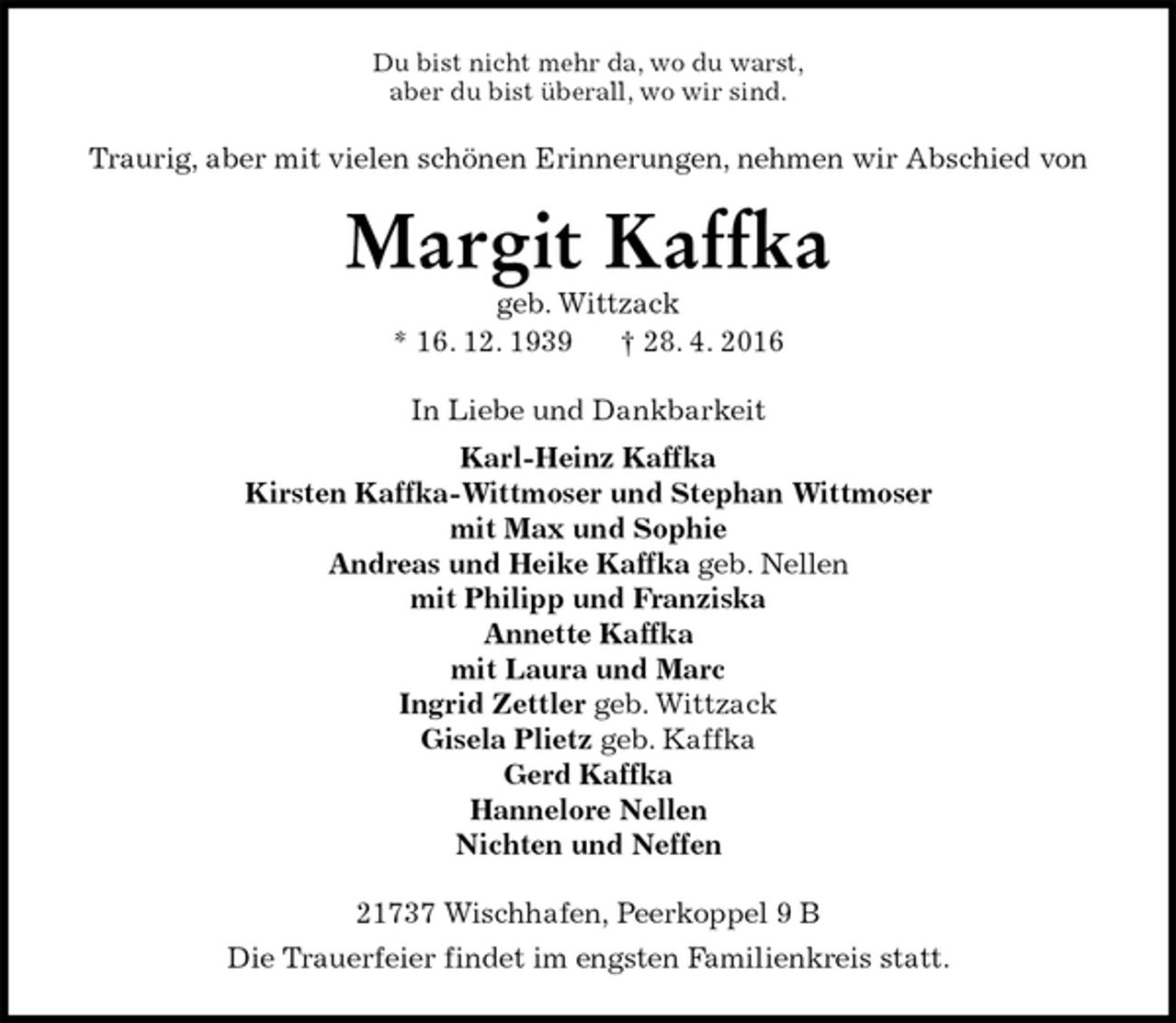 <p>Du bist nicht mehr da, wo du warst,<br />aber du bist überall, wo wir sind.<br />Traurig, aber mit vielen schönen Erinnerungen, nehmen wir Abschied von<br />Margit Kaffka<br />geb. Wittzack<br />* 16. 12. 1939 † 28. 4. 2016<br />In Liebe und Dankbarkeit<br />Karl-Heinz Kaffka<br />Kirsten Kaffka-Wittmoser und Stephan Wittmoser<br />mit Max und Sophie<br />Andreas und Heike Kaffka geb. Nellen<br />mit Philipp und Franziska<br />Annette Kaffka<br />mit Laura und Marc<br />Ingrid Zettler geb. Wittzack<br />Gisela Plietz geb. Kaffka<br />Gerd Kaffka<br />Hannelore Nellen<br />Nichten und Neffen<br />21737 Wischhafen, Peerkoppel 9 B<br />Die Trauerfeier findet im engsten Familienkreis statt.</p>