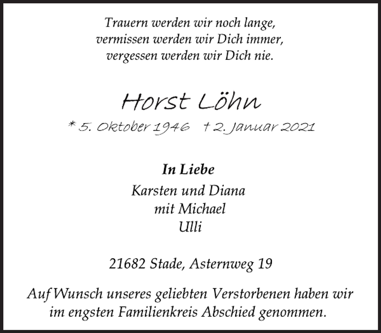<p>Trauern werden wir noch lange,<br />vermissen werden wir Dich immer,<br />vergessen werden wir Dich nie.<br />Horst Löhn<br />* 5. Oktober 1946 † 2. Januar 2021<br />In Liebe<br />Karsten und Diana<br />mit Michael<br />Ulli<br />21682 Stade, Asternweg 19<br />Auf Wunsch unseres geliebten Verstorbenen haben wir<br />im engsten Familienkreis Abschied genommen.</p>