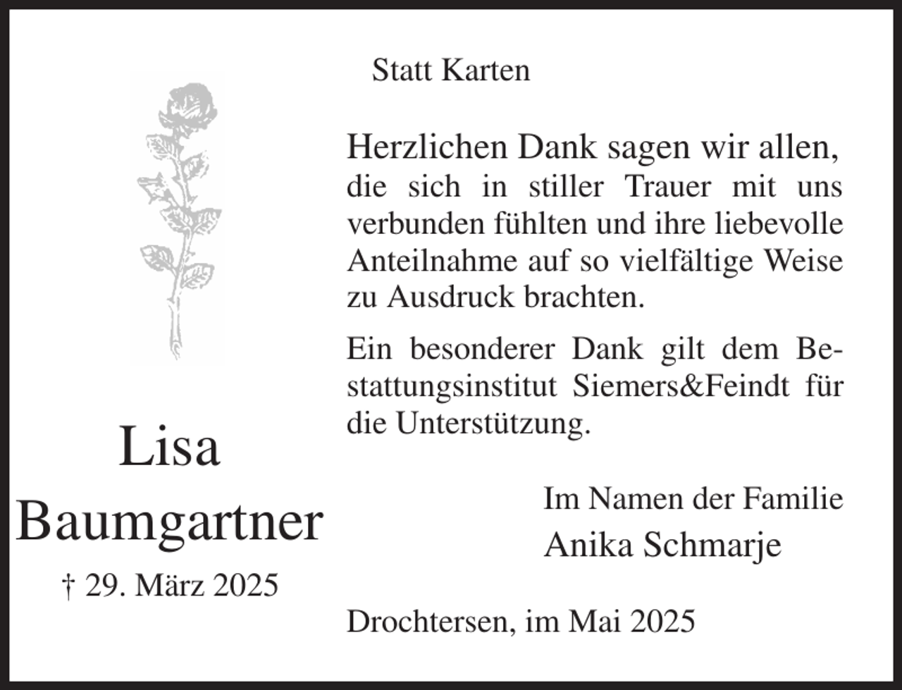 <p>Statt Karten<br />Herzlichen Dank sagen wir allen,<br />die sich in stiller Trauer mit uns<br />verbunden fühlten und ihre liebevolle Anteilnahme auf so vielfältige Weise zu Ausdruck brachten.<br />Ein besonderer Dank gilt dem Bestattungsinstitut Siemers&amp;Feindt für die Unterstützung.<br />Im Namen der Familie<br />Anika Schmarje<br />Drochtersen, im Mai 2025<br />Lisa<br />Baumgartner<br />† 29. März 2025</p>