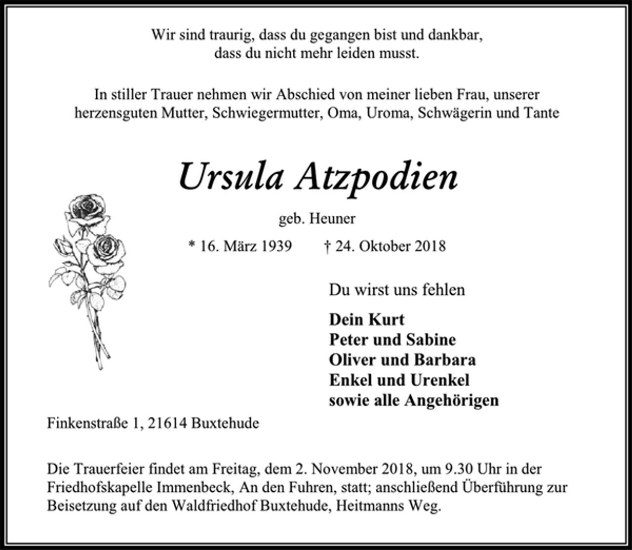 <p>Wir sind traurig, dass du gegangen bist und dankbar,<br />dass du nicht mehr leiden musst.<br />In stiller Trauer nehmen wir Abschied von meiner lieben Frau, unserer herzensguten Mutter, Schwiegermutter, Oma, Uroma, Schwägerin und Tante<br />Ursula Atzpodien<br />geb. Heuner<br />* 16. März 1939 † 24. Oktober 2018<br />Du wirst uns fehlen<br />Dein Kurt<br />Peter und Sabine<br />Oliver und Barbara<br />Enkel und Urenkel<br />sowie alle Angehörigen<br />Finkenstraße 1, 21614 Buxtehude<br />Die Trauerfeier findet am Freitag, dem 2. November 2018, um 9.30 Uhr in der<br />Friedhofskapelle Immenbeck, An den Fuhren, statt; anschließend Überführung zur<br />Beisetzung auf den Waldfriedhof Buxtehude, Heitmanns Weg.</p>