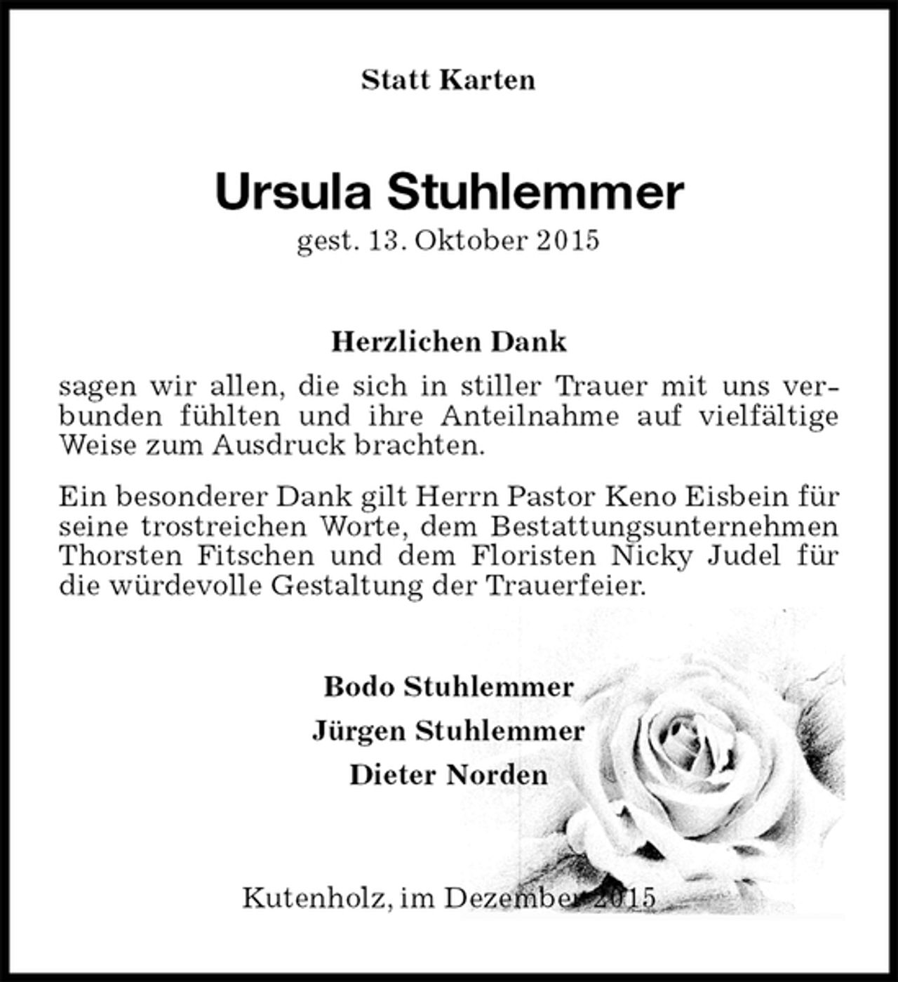 <p>Statt Karten<br />Ursula Stuhlemmer<br />gest. 13. Oktober 2015<br />Herzlichen Dank<br />sagen wir allen, die sich in stiller Trauer mit uns verbunden fühlten und ihre Anteilnahme auf vielfältige Weise zum Ausdruck brachten.<br />Ein besonderer Dank gilt Herrn Pastor Keno Eisbein für seine trostreichen Worte, dem Bestattungsunternehmen Thorsten Fitschen und dem Floristen Nicky Judel für die würdevolle Gestaltung der Trauerfeier.<br />Bodo Stuhlemmer<br />Jürgen Stuhlemmer<br />Dieter Norden<br />Kutenholz, im Dezember 2015</p>