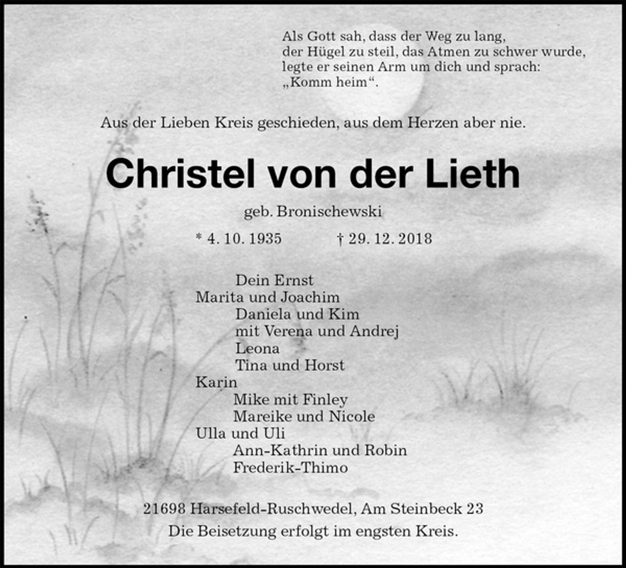 <p>Als Gott sah, dass der Weg zu lang,<br />der Hügel zu steil, das Atmen zu schwer wurde,<br />legte er seinen Arm um dich und sprach:<br />„Komm heim“.<br />Aus der Lieben Kreis geschieden, aus dem Herzen aber nie.<br />Christel von der Lieth<br />geb. Bronischewski<br />* 4. 10. 1935 † 29. 12. 2018<br />Dein Ernst<br />Marita und Joachim<br />Daniela und Kim<br />mit Verena und Andrej<br />Leona<br />Tina und Horst<br />Karin<br />Mike mit Finley<br />Mareike und Nicole<br />Ulla und Uli<br />Ann-Kathrin und Robin<br />Frederik-Thimo<br />21698 Harsefeld-Ruschwedel, Am Steinbeck 23<br />Die Beisetzung erfolgt im engsten Kreis.</p>