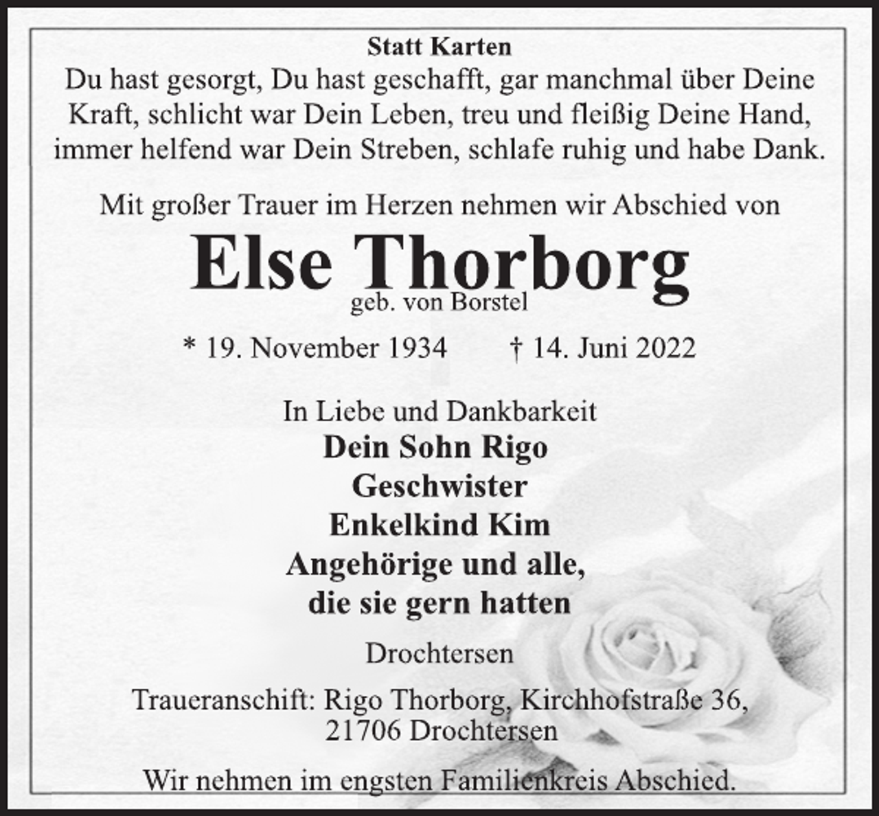 <p>Statt Karten<br />Du hast gesorgt, Du hast geschafft, gar manchmal über Deine<br />Kraft, schlicht war Dein Leben, treu und fleißig Deine Hand,<br />immer helfend war Dein Streben, schlafe ruhig und habe Dank.<br />Mit großer Trauer im Herzen nehmen wir Abschied von<br />Else Thorborg<br />geb. von Borstel<br />* 19. November 1934 † 14. Juni 2022<br />In Liebe und Dankbarkeit<br />Dein Sohn Rigo<br />Geschwister<br />Enkelkind Kim<br />Angehörige und alle,<br />die sie gern hatten<br />Drochtersen<br />Traueranschift: Rigo Thorborg, Kirchhofstraße 36,<br />21706 Drochtersen<br />Wir nehmen im engsten Familienkreis Abschied.</p>