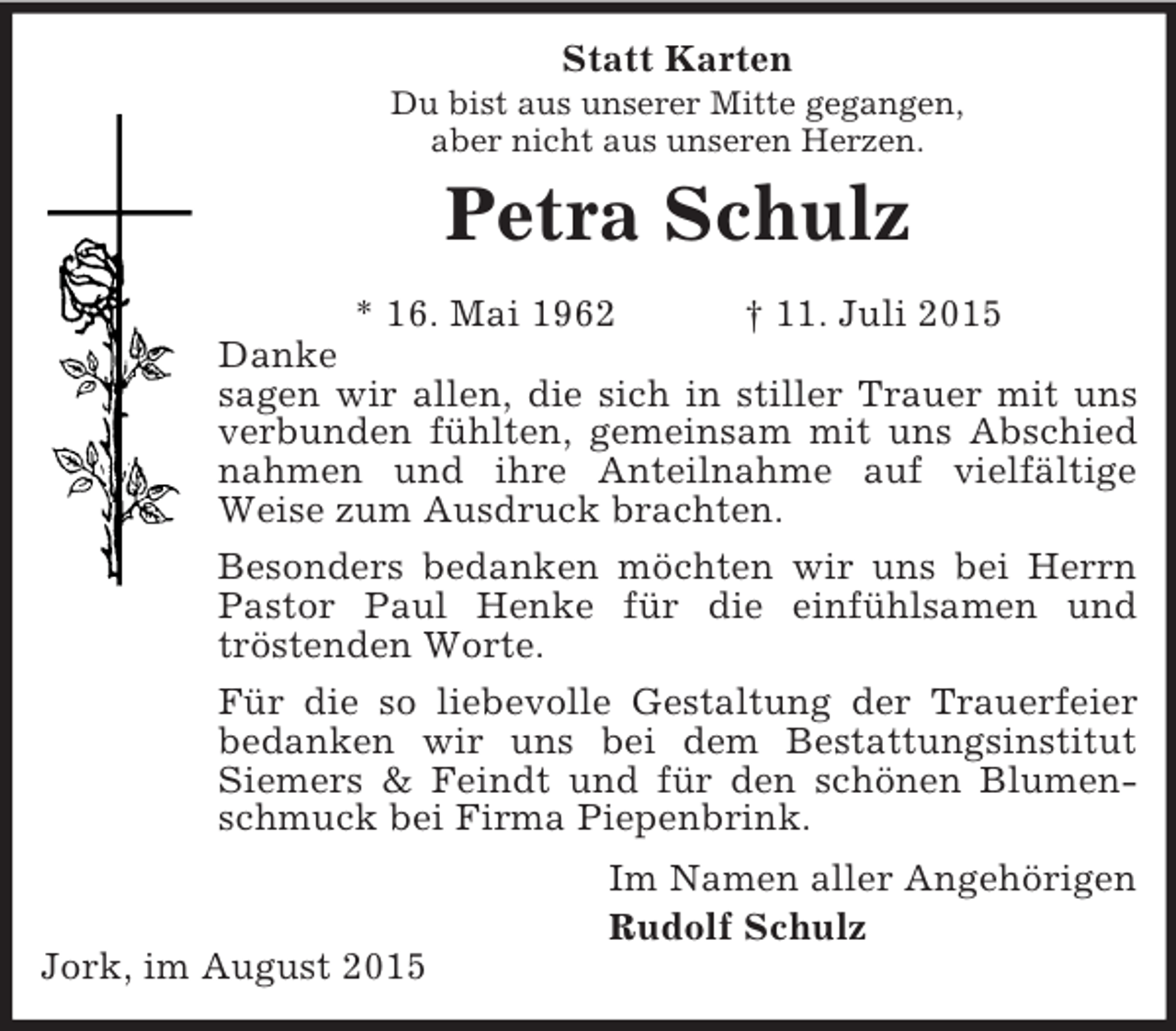 <p>Statt Karten<br />Du bist aus unserer Mitte gegangen,<br />aber nicht aus unseren Herzen.<br />Petra Schulz<br />* 16. Mai 1962 † 11. Juli 2015<br />Danke<br />sagen wir allen, die sich in stiller Trauer mit uns verbunden fühlten, gemeinsam mit uns Abschied nahmen und ihre Anteilnahme auf vielfältige<br />Weise zum Ausdruck brachten.<br />Besonders bedanken möchten wir uns bei Herrn Pastor Paul Henke für die einfühlsamen und<br />tröstenden Worte.<br />Für die so liebevolle Gestaltung der Trauerfeier bedanken wir uns bei dem Bestattungsinstitut<br />Siemers</p>