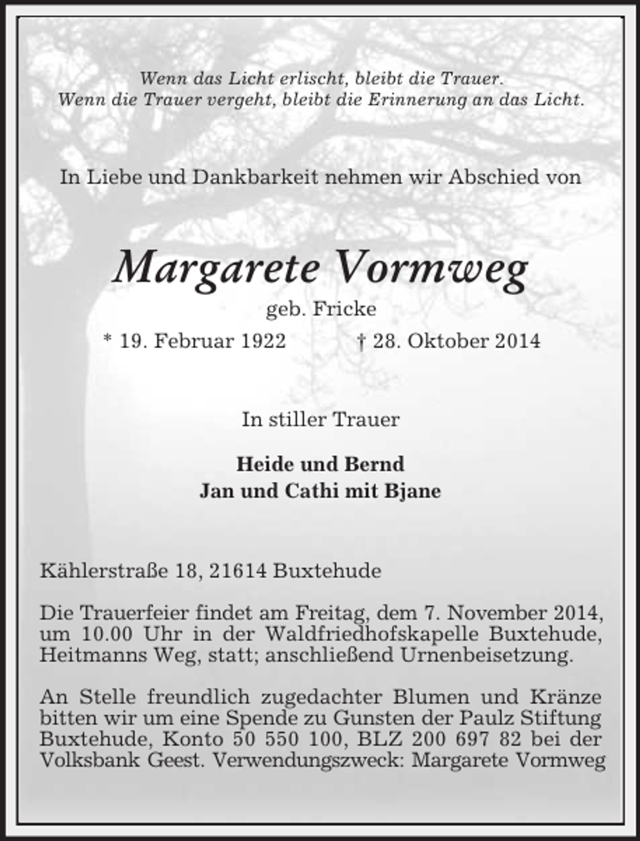 <p>Wenn das Licht erlischt, bleibt die Trauer.<br />Wenn die Trauer vergeht, bleibt die Erinnerung an das Licht.<br />In Liebe und Dankbarkeit nehmen wir Abschied von<br />Margarete Vormweg<br />geb. Fricke<br />* 19. Februar 1922 † 28. Oktober 2014<br />In stiller Trauer<br />Heide und Bernd<br />Jan und Cathi mit Bjane<br />Kählerstraße 18, 21614 Buxtehude</p><p>Die Trauerfeier findet am Freitag, dem 7. November 2014,<br />um 10.00 Uhr in der Waldfriedhofskapelle Buxtehude, Heitmanns Weg, statt; anschließend Urnenbeisetzung.</p><p>An Stelle freundlich zugedachter Blumen und Kränze bitten wir um eine Spende zu Gunsten der Paulz Stiftung<br />Buxtehude, Konto 50 550 100, BLZ 200 697 82 bei der Volksbank Geest. Verwendungszweck: Margarete Vormweg</p>