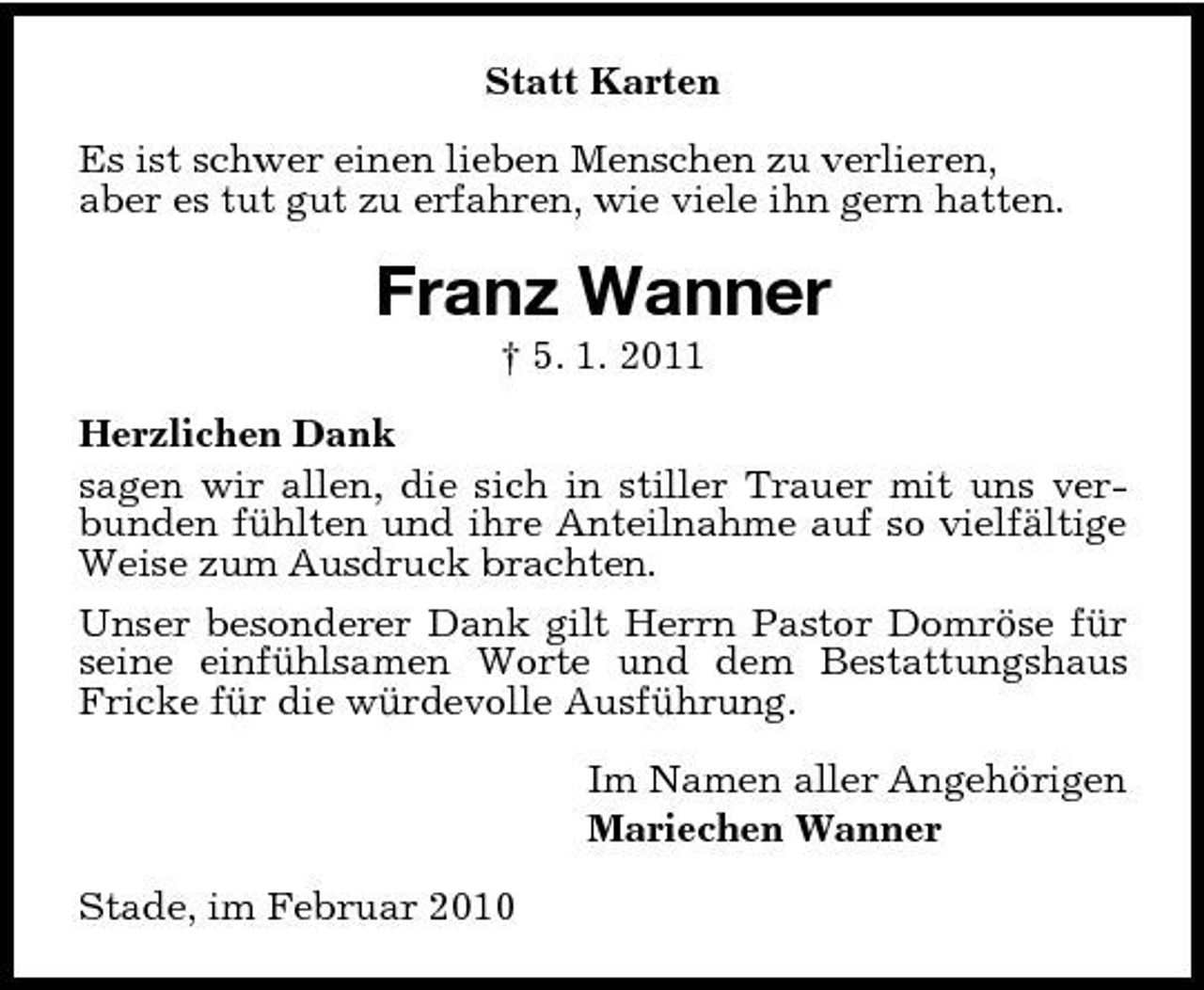 <p>Statt Karten Es ist schwer einen lieben Menschen zu verlieren, aber es tut gut zu erfahren, wie viele ihn gern hatten.</p><p>Franz Wanner<br />† 5. 1. 2011 Herzlichen Dank sagen wir allen, die sich in stiller Trauer mit uns verbunden fühlten und ihre Anteilnahme auf so vielfältige Weise zum Ausdruck brachten. Unser besonderer Dank gilt Herrn Pastor Domröse für seine einfühlsamen Worte und dem Bestattungshaus Fricke für die würdevolle Ausführung. Im Namen aller Angehörigen Mariechen Wanner Stade, im Februar 2010</p>