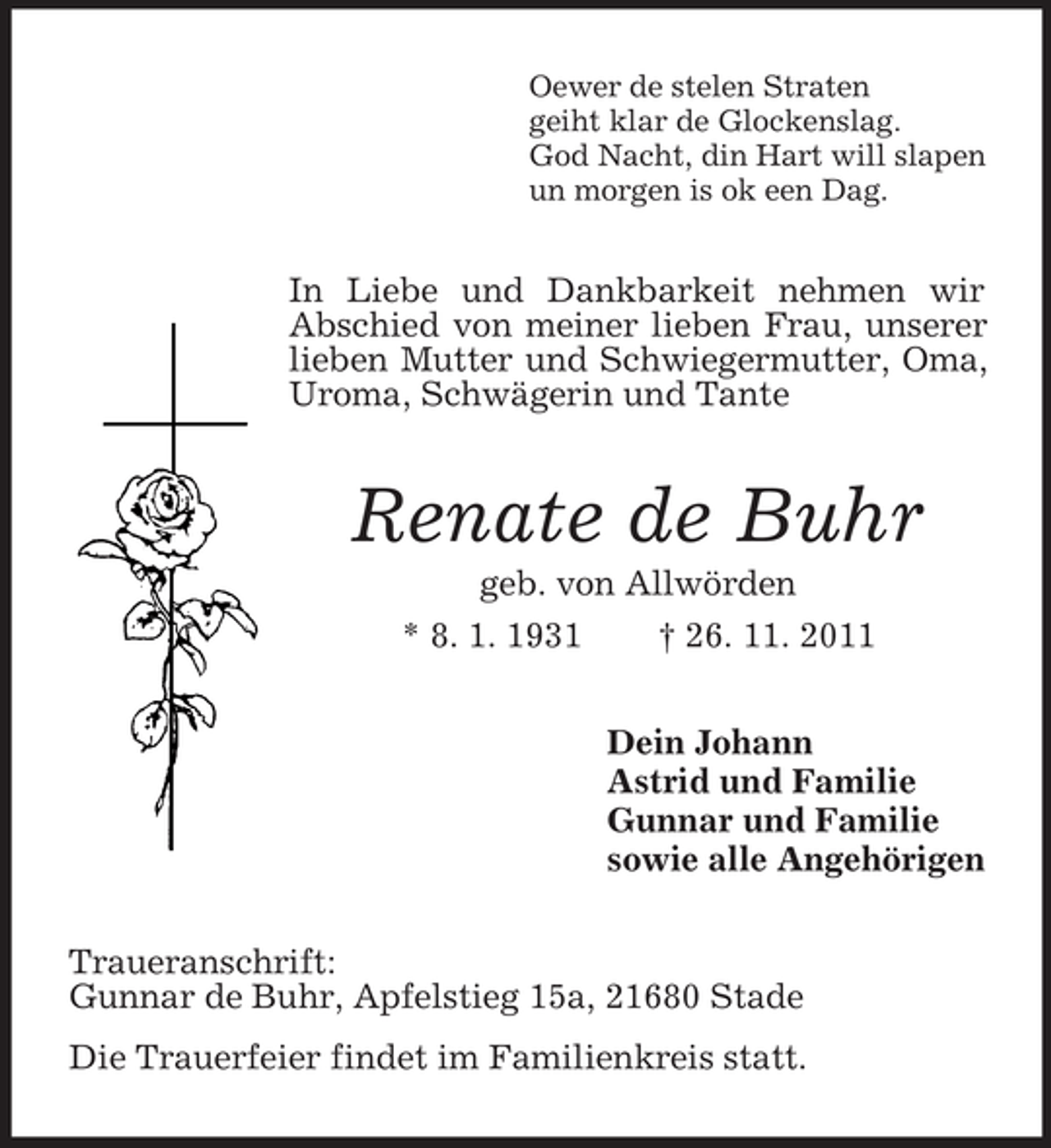 <p>Oewer de stelen Straten<br />geiht klar de Glockenslag.<br />God Nacht, din Hart will slapen<br />un morgen is ok een Dag.<br />In Liebe und Dankbarkeit nehmen wir Abschied von meiner lieben Frau, unserer lieben Mutter und Schwiegermutter, Oma, Uroma, Schwägerin und Tante<br />Renate de Buhr<br />geb. von Allwörden<br />* 8. 1. 1931 † 26. 11. 2011<br />Dein Johann<br />Astrid und Familie<br />Gunnar und Familie<br />sowie alle Angehörigen<br />Traueranschrift:<br />Gunnar de Buhr, Apfelstieg 15a, 21680 Stade<br />Die Trauerfeier findet im Familienkreis statt.</p>