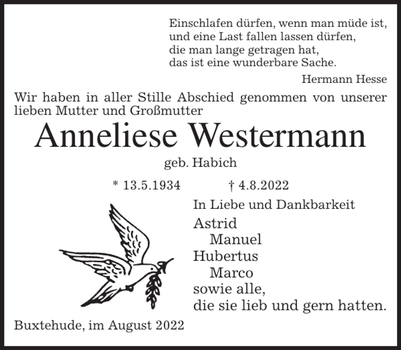 <p>Einschlafen dürfen, wenn man müde ist,<br />und eine Last fallen lassen dürfen,<br />die man lange getragen hat,<br />das ist eine wunderbare Sache.<br />Hermann Hesse<br />Wir haben in aller Stille Abschied genommen von unserer lieben Mutter und Großmutter<br />Anneliese Westermann<br />geb. Habich<br />* 13.5.1934 † 4.8.2022<br />In Liebe und Dankbarkeit<br />Astrid<br />Manuel<br />Hubertus<br />Marco<br />sowie alle,<br />die sie lieb und gern hatten.<br />Buxtehude, im August 2022</p>