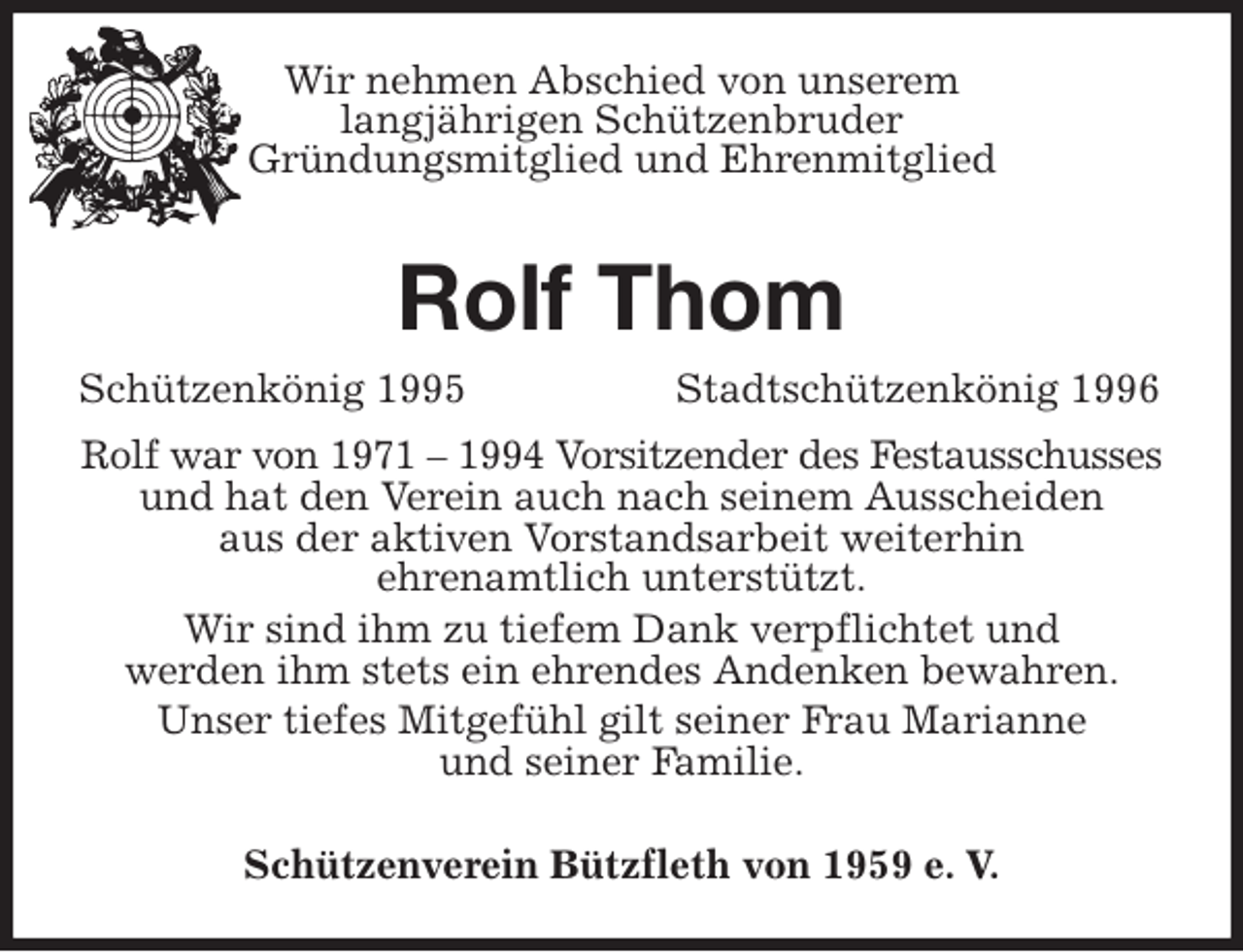 <p>Schützenkönig 1995 Stadtschützenkönig 1996<br />Schützenverein Bützfleth von 1959 e. V.<br />Rolf Thom<br />Rolf war von 1971 - 1994 Vorsitzender des Festausschusses<br />und hat den Verein auch nach seinem Ausscheiden<br />aus der aktiven Vorstandsarbeit weiterhin<br />ehrenamtlich unterstützt.<br />Wir sind ihm zu tiefem Dank verpflichtet und<br />werden ihm stets ein ehrendes Andenken bewahren.<br />Unser tiefes Mitgefühl gilt seiner Frau Marianne<br />und seiner Familie.<br />Wir nehmen Abschied von unserem<br />langjährigen Schützenbruder<br />Gründungsmitglied und Ehrenmitglied</p>