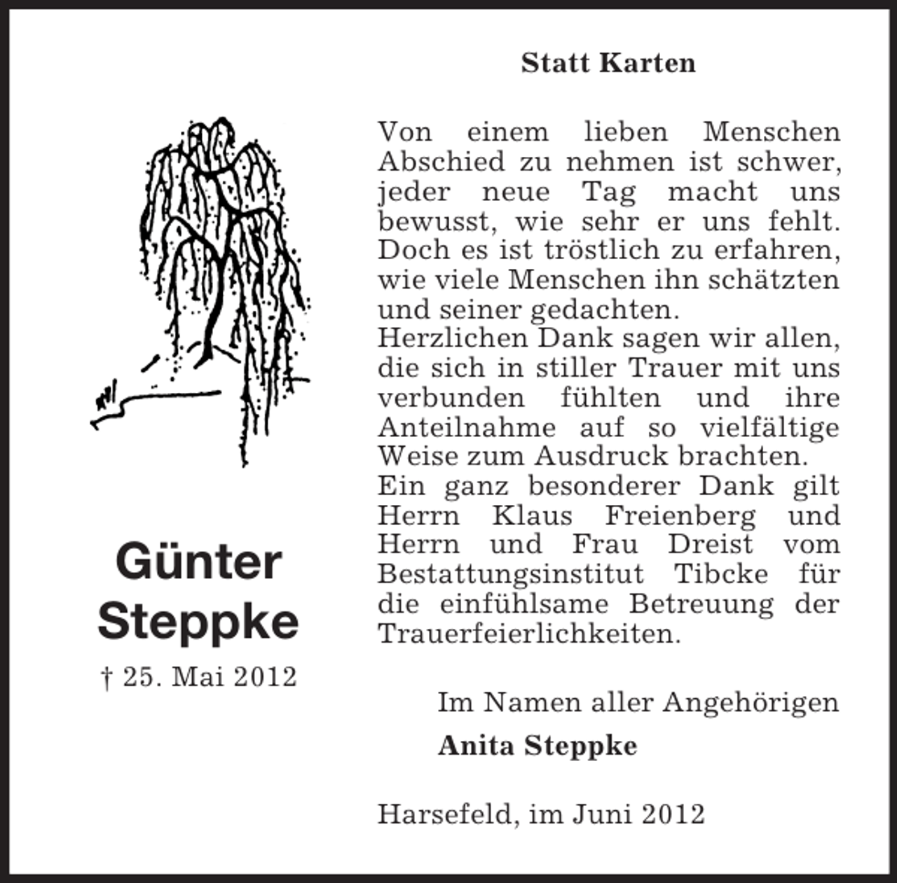 <p>Statt Karten</p><p>Günter<br />Steppke<br />† 25. Mai 2012</p><p>Von einem lieben Menschen<br />Abschied zu nehmen ist schwer,<br />jeder neue Tag macht uns<br />bewusst, wie sehr er uns fehlt.<br />Doch es ist tröstlich zu erfahren,<br />wie viele Menschen ihn schätzten<br />und seiner gedachten.<br />Herzlichen Dank sagen wir allen,<br />die sich in stiller Trauer mit uns<br />verbunden fühlten und ihre<br />Anteilnahme auf so vielfältige<br />Weise zum Ausdruck brachten.<br />Ein ganz besonderer Dank gilt<br />Herrn Klaus Freienberg und<br />Herrn und Frau Dreist vom<br />Bestattungsinstitut Tibcke für<br />die einfühlsame Betreuung der<br />Trauerfeierlichkeiten.<br />Im Namen aller Angehörigen<br />Anita Steppke<br />Harsefeld, im Juni 2012</p>