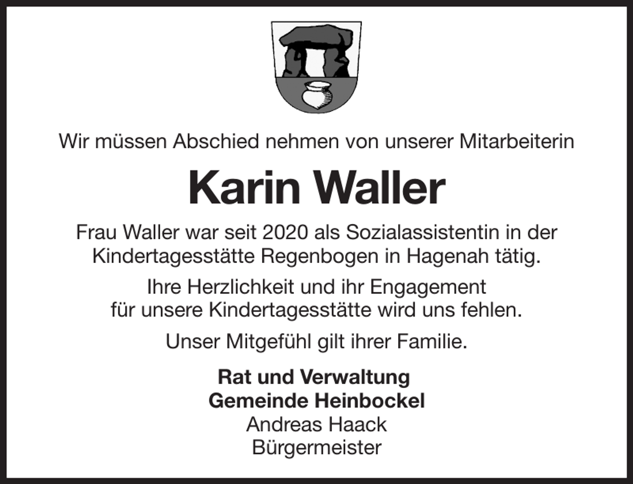 <p>Wir müssen Abschied nehmen von unserer Mitarbeiterin<br />Karin Waller<br />Frau Waller war seit 2020 als Sozialassistentin in der<br />Kindertagesstätte Regenbogen in Hagenah tätig.<br />Ihre Herzlichkeit und ihr Engagement<br />für unsere Kindertagesstätte wird uns fehlen.<br />Unser Mitgefühl gilt ihrer Familie.</p><p>Rat und Verwaltung<br />Gemeinde Heinbockel<br />Andreas Haack<br />Bürgermeister</p>