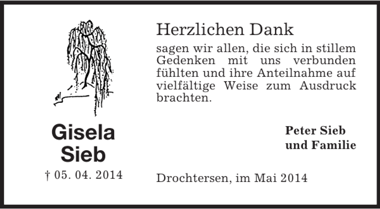 <p>Gisela<br />Sieb<br />† 05. 04. 2014<br />Herzlichen Dank<br />sagen wir allen, die sich in stillem Gedenken mit uns verbunden fühlten und ihre Anteilnahme auf vielfältige Weise zum Ausdruck brachten.<br />Peter Sieb<br />und Familie<br />Drochtersen, im Mai 2014</p>