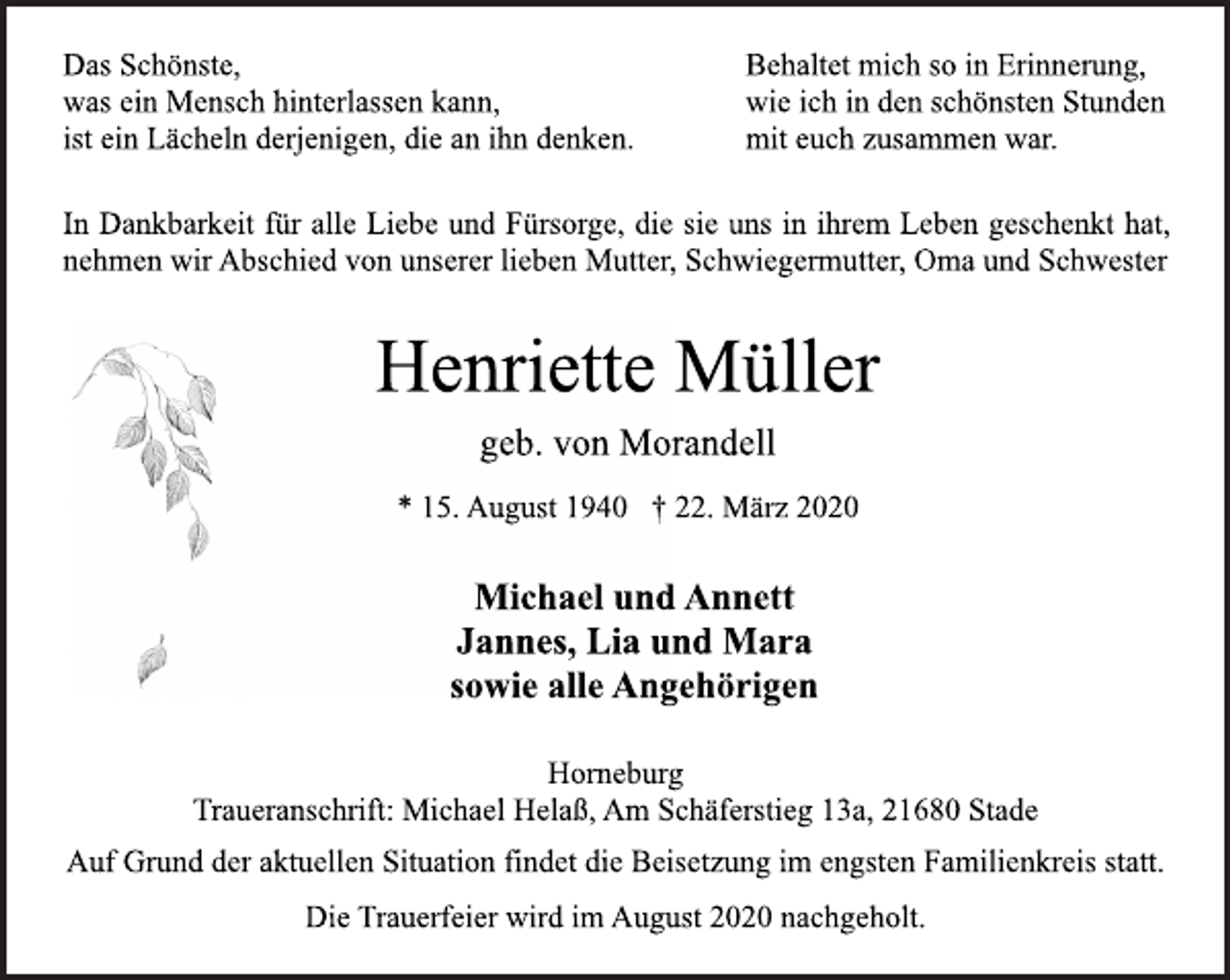 <p>Das Schönste,<br />was ein Mensch hinterlassen kann,<br />ist ein Lächeln derjenigen, die an ihn denken.<br />Behaltet mich so in Erinnerung,<br />wie ich in den schönsten Stunden<br />mit euch zusammen war.<br />In Dankbarkeit für alle Liebe und Fürsorge, die sie uns in ihrem Leben geschenkt hat, nehmen wir Abschied von unserer lieben Mutter, Schwiegermutter, Oma und Schwester<br />Henriette Müller<br />geb. von Morandell<br />* 15. August 1940 † 22. März 2020<br />Michael und Annett<br />Jannes, Lia und Mara<br />sowie alle Angehörigen<br />Horneburg<br />Traueranschrift: Michael Helaß, Am Schäferstieg 13a, 21680 Stade<br />Auf Grund der aktuellen Situation findet die Beisetzung im engsten Familienkreis statt.<br />Die Trauerfeier wird im August 2020 nachgeholt.</p>