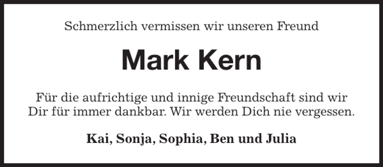 <p>Schmerzlich vermissen wir unseren Freund<br />Mark Kern<br />Für die aufrichtige und innige Freundschaft sind wir Dir für immer dankbar. Wir werden Dich nie vergessen.<br />Kai, Sonja, Sophia, Ben und Julia</p>