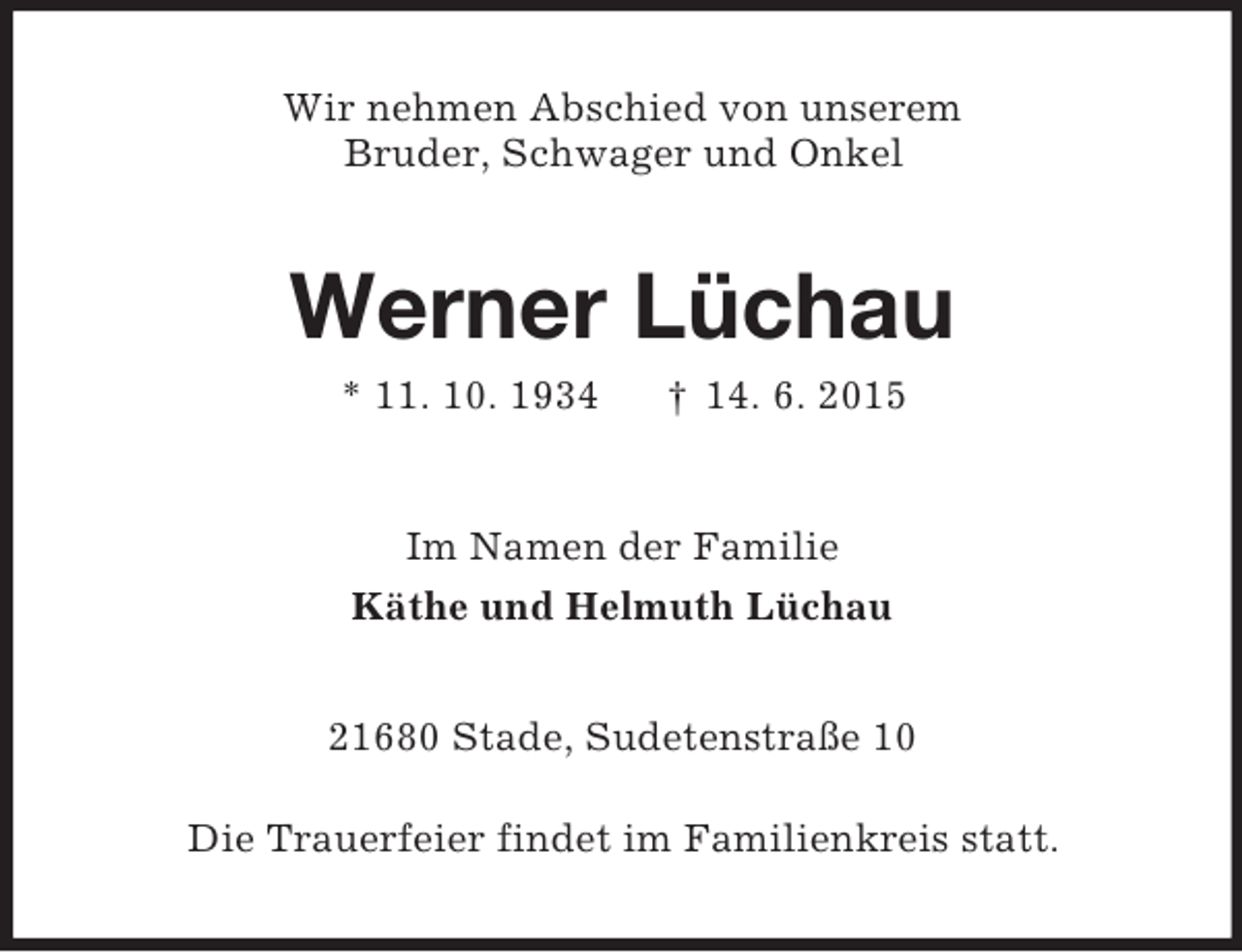<p>Wir nehmen Abschied von unserem<br />Bruder, Schwager und Onkel<br />Werner Lüchau<br />* 11. 10. 1934 † 14. 6. 2015<br />Im Namen der Familie<br />Käthe und Helmuth Lüchau<br />21680 Stade, Sudetenstraße 10</p><p>Die Trauerfeier findet im Familienkreis statt.</p>