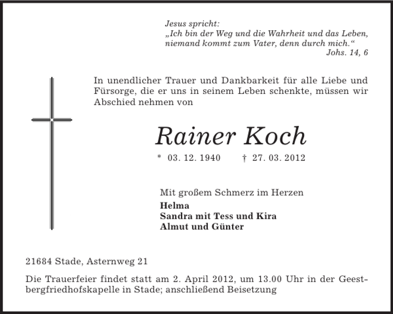 <p>Jesus spricht:<br />„Ich bin der Weg und die Wahrheit und das Leben,<br />niemand kommt zum Vater, denn durch mich.“<br />Johs. 14, 6</p><p>In unendlicher Trauer und Dankbarkeit für alle Liebe und<br />Fürsorge, die er uns in seinem Leben schenkte, müssen wir<br />Abschied nehmen von</p><p>Rainer Koch<br />* 03. 12. 1940</p><p>† 27. 03. 2012</p><p>Mit großem Schmerz im Herzen<br />Helma<br />Sandra mit Tess und Kira<br />Almut und Günter</p><p>21684 Stade, Asternweg 21<br />Die Trauerfeier findet statt am 2. April 2012, um 13.00 Uhr in der Geestbergfriedhofskapelle in Stade; anschließend Beisetzung</p>