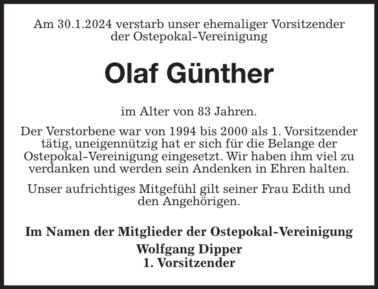 <p>Am 30.1.2024 verstarb unser ehemaliger Vorsitzender<br />der Ostepokal-Vereinigung<br />Olaf Günther<br />im Alter von 83 Jahren.<br />Der Verstorbene war von 1994 bis 2000 als 1. Vorsitzender tätig, uneigennützig hat er sich für die Belange der<br />Ostepokal-Vereinigung eingesetzt. Wir haben ihm viel zu verdanken und werden sein Andenken in Ehren halten.<br />Unser aufrichtiges Mitgefühl gilt seiner Frau Edith und den Angehörigen.<br />Im Namen der Mitglieder der Ostepokal-Vereinigung<br />Wolfgang Dipper<br />1. Vorsitzender</p>