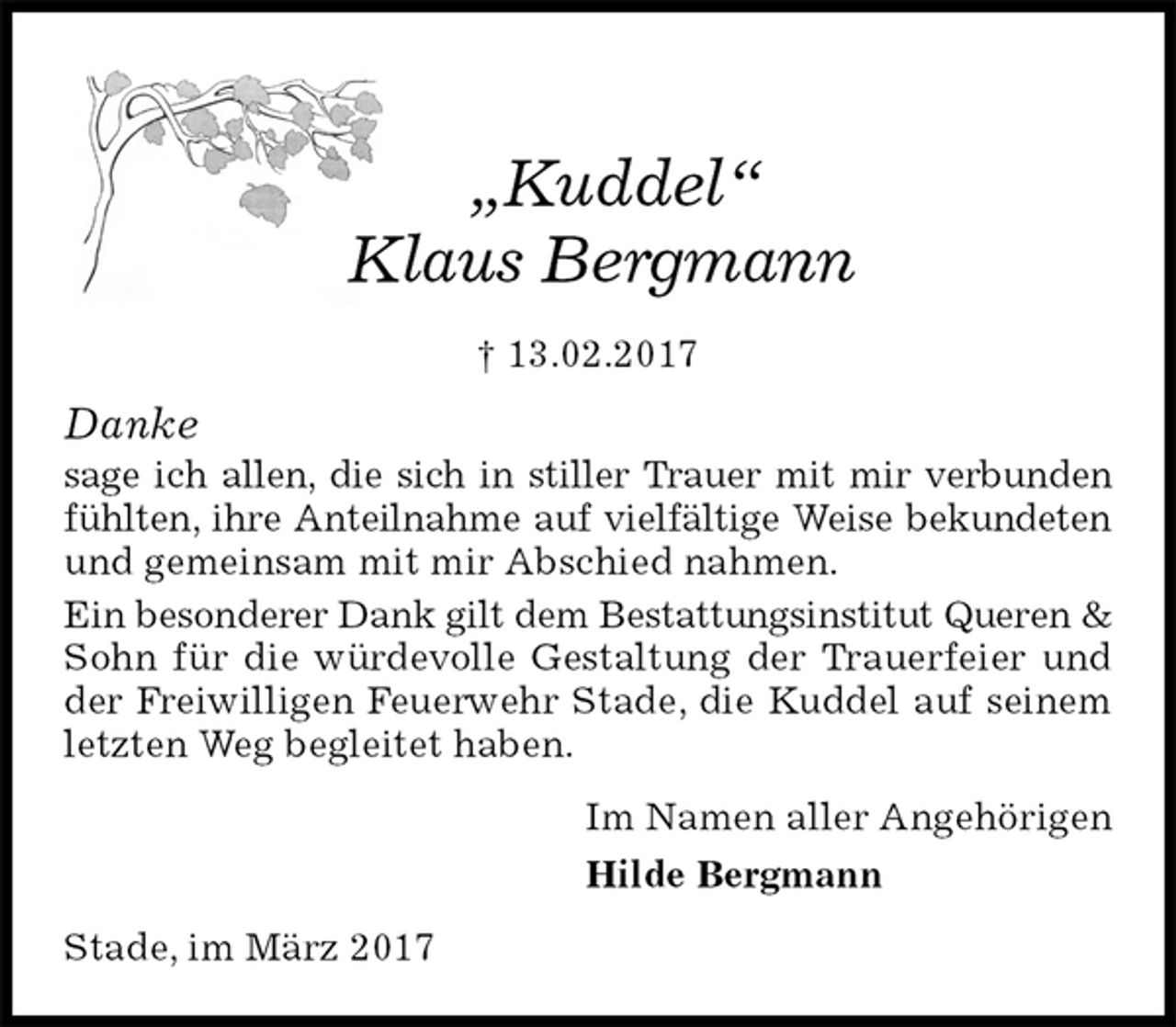 <p>„Kuddel“<br />Klaus Bergmann<br />† 13.02.2017<br />Danke<br />sage ich allen, die sich in stiller Trauer mit mir verbunden<br />fühlten, ihre Anteilnahme auf vielfältige Weise bekundeten und gemeinsam mit mir Abschied nahmen.<br />Ein besonderer Dank gilt dem Bestattungsinstitut Queren &amp; Sohn für die würdevolle Gestaltung der Trauerfeier und der Freiwilligen Feuerwehr Stade, die Kuddel auf seinem letzten Weg begleitet haben.<br />Im Namen aller Angehörigen<br />Hilde Bergmann<br />Stade, im März 2017</p>