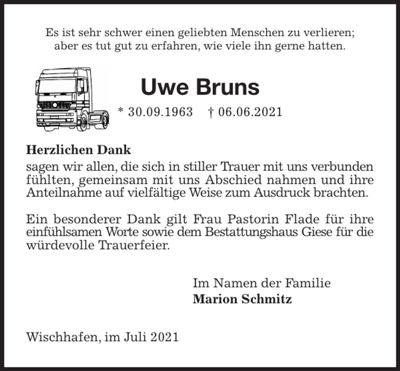 <p>Es ist sehr schwer einen geliebten Menschen zu verlieren;<br />aber es tut gut zu erfahren, wie viele ihn gerne hatten.<br />Uwe Bruns<br />* 30.09.1963 † 06.06.2021<br />Herzlichen Dank<br />sagen wir allen, die sich in stiller Trauer mit uns verbunden<br />fühlten, gemeinsam mit uns Abschied nahmen und ihre<br />Anteilnahme auf vielfältige Weise zum Ausdruck brachten.</p>
<p>Ein besonderer Dank gilt Frau Pastorin Flade für ihre<br />einfühlsamen Worte sowie dem Bestattungshaus Giese für die<br />würdevolle Trauerfeier.<br />Im Namen der Familie<br />Marion Schmitz<br />Wischhafen, im Juli 2021</p>
