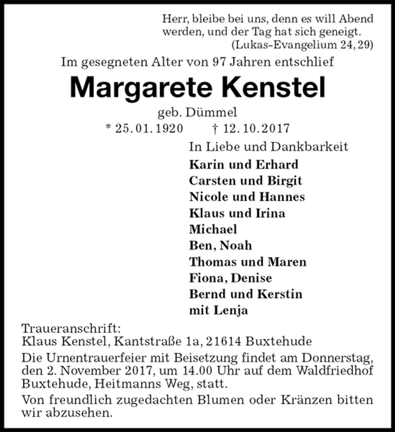 <p>Herr, bleibe bei uns, denn es will Abend<br />werden, und der Tag hat sich geneigt.<br />(Lukas-Evangelium 24, 29)<br />Im gesegneten Alter von 97 Jahren entschlief<br />Margarete Kenstel<br />geb. Dümmel<br />* 25. 01. 1920 † 12. 10. 2017<br />In Liebe und Dankbarkeit<br />Karin und Erhard<br />Carsten und Birgit<br />Nicole und Hannes<br />Klaus und Irina<br />Michael<br />Ben, Noah<br />Thomas und Maren<br />Fiona, Denise<br />Bernd und Kerstin<br />mit Lenja<br />Traueranschrift:<br />Klaus Kenstel, Kantstraße 1a, 21614 Buxtehude<br />Die Urnentrauerfeier mit Beisetzung findet am Donnerstag,<br />den 2. November 2017, um 14.00 Uhr auf dem Waldfriedhof<br />Buxtehude, Heitmanns Weg, statt.<br />Von freundlich zugedachten Blumen oder Kränzen bitten wir abzusehen.</p>