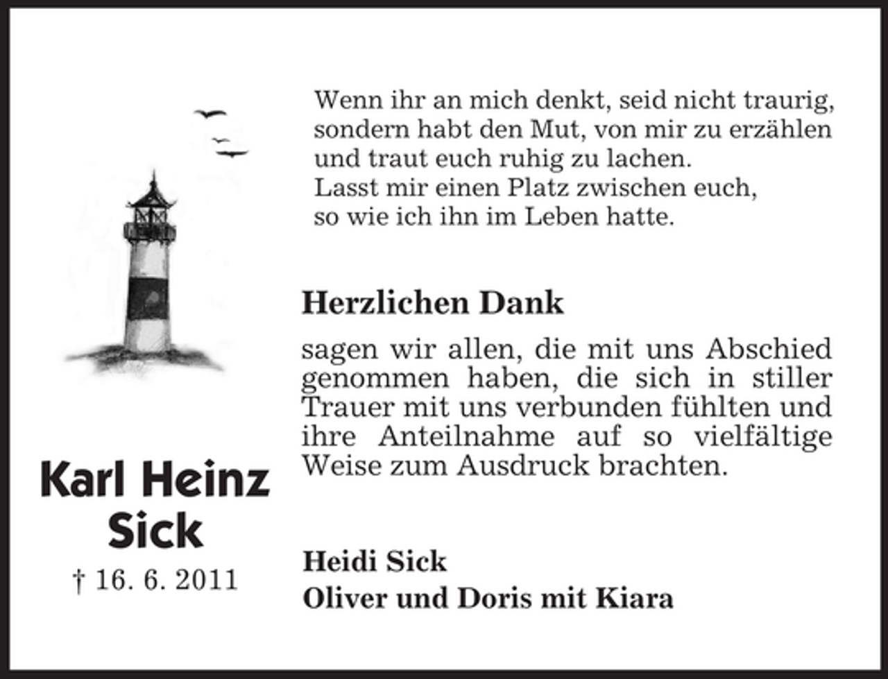 <p>Karl Heinz<br />Sick<br />† 16. 6. 2011<br />Wenn ihr an mich denkt, seid nicht traurig, sondern habt den Mut, von mir zu erzählen und traut euch ruhig zu lachen.<br />Lasst mir einen Platz zwischen euch,<br />so wie ich ihn im Leben hatte.<br />Herzlichen Dank<br />sagen wir allen, die mit uns Abschied genommen haben, die sich in stiller Trauer mit uns verbunden fühlten und ihre Anteilnahme auf so vielfältige Weise zum Ausdruck brachten.<br />Heidi Sick<br />Oliver und Doris mit Kiara</p>