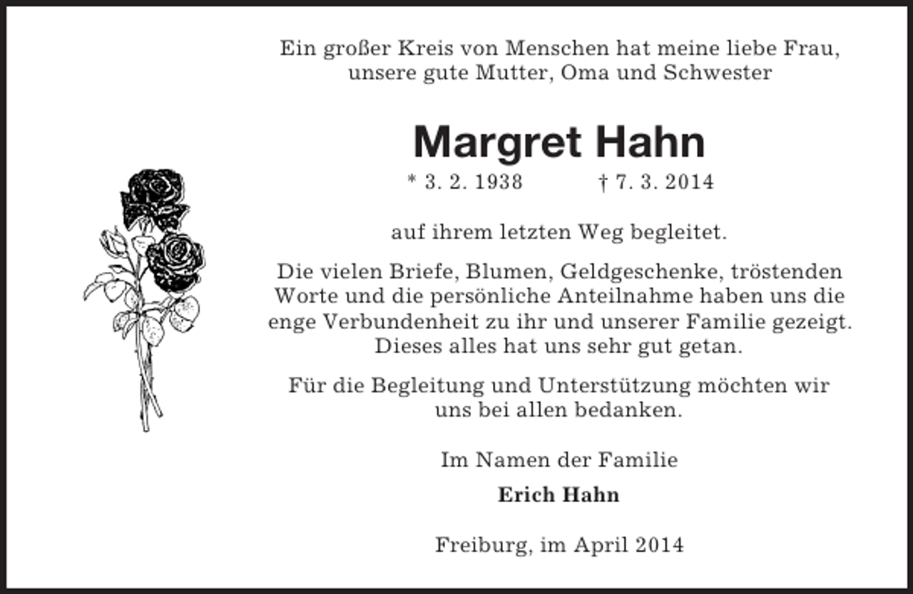 <p>Ein großer Kreis von Menschen hat meine liebe Frau, unsere gute Mutter, Oma und Schwester<br />Margret Hahn<br />* 3. 2. 1938 † 7. 3. 2014<br />auf ihrem letzten Weg begleitet.<br />Die vielen Briefe, Blumen, Geldgeschenke, tröstenden Worte und die persönliche Anteilnahme haben uns die enge Verbundenheit zu ihr und unserer Familie gezeigt. Dieses alles hat uns sehr gut getan.<br />Für die Begleitung und Unterstützung möchten wir<br />uns bei allen bedanken.<br />Im Namen der Familie<br />Erich Hahn<br />Freiburg, im April 2014</p>