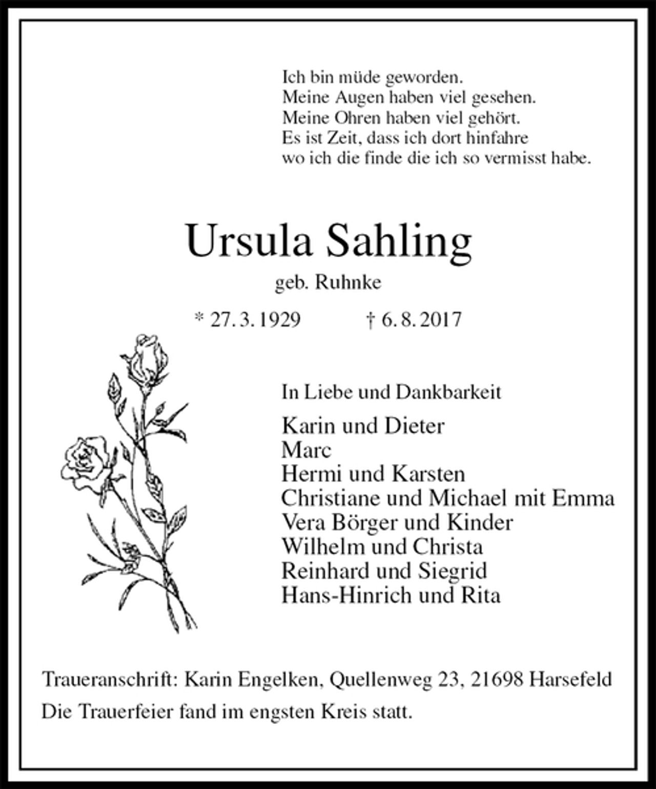 <p>Ich bin müde geworden.<br />Meine Augen haben viel gesehen.<br />Meine Ohren haben viel gehört.<br />Es ist Zeit, dass ich dort hinfahre<br />wo ich die finde die ich so vermisst habe.<br />Ursula Sahling<br />geb. Ruhnke<br />* 27. 3. 1929 † 6. 8. 2017<br />In Liebe und Dankbarkeit<br />Karin und Dieter<br />Marc<br />Hermi und Karsten<br />Christiane und Michael mit Emma<br />Vera Börger und Kinder<br />Wilhelm und Christa<br />Reinhard und Siegrid<br />Hans-Hinrich und Rita<br />Traueranschrift: Karin Engelken, Quellenweg 23, 21698 Harsefeld<br />Die Trauerfeier fand im engsten Kreis statt.</p>