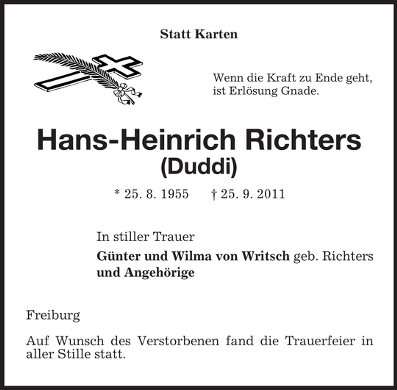<p>Statt Karten<br />Wenn die Kraft zu Ende geht,<br />ist Erlösung Gnade.</p><p>Hans-Heinrich Richters<br />(Duddi)<br />* 25. 8. 1955</p><p>† 25. 9. 2011</p><p>In stiller Trauer<br />Günter und Wilma von Writsch geb. Richters<br />und Angehörige<br />Freiburg<br />Auf Wunsch des Verstorbenen fand die Trauerfeier in<br />aller Stille statt.</p>