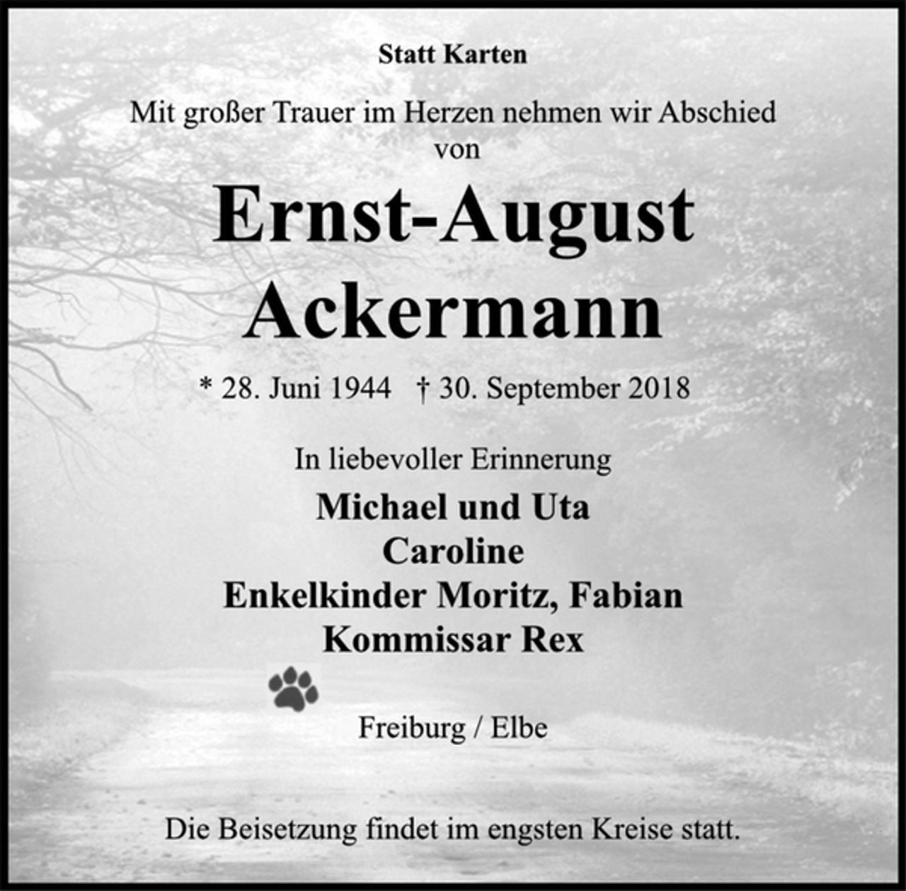 <p>Statt Karten<br />Mit großer Trauer im Herzen nehmen wir Abschied<br />von<br />Ernst-August Ackermann<br />* 28. Juni 1944 † 30. September 2018<br />In liebevoller Erinnerung<br />Michael und Uta<br />Caroline<br />Enkelkinder Moritz, Fabian<br />Kommissar Rex<br />Freiburg / Elbe<br />Die Beisetzung findet im engsten Kreise statt.</p>