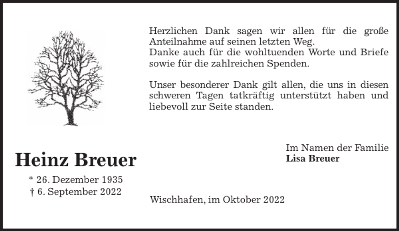 <p>Herzlichen Dank sagen wir allen für die große<br />Anteilnahme auf seinen letzten Weg.<br />Danke auch für die wohltuenden Worte und Briefe<br />sowie für die zahlreichen Spenden.</p><p>Unser besonderer Dank gilt allen, die uns in diesen<br />schweren Tagen tatkräftig unterstützt haben und<br />liebevoll zur Seite standen.<br />Im Namen der Familie<br />Lisa Breuer<br />Wischhafen, im Oktober 2022<br />Heinz Breuer<br />* 26. Dezember 1935<br />† 6. September 2022</p>