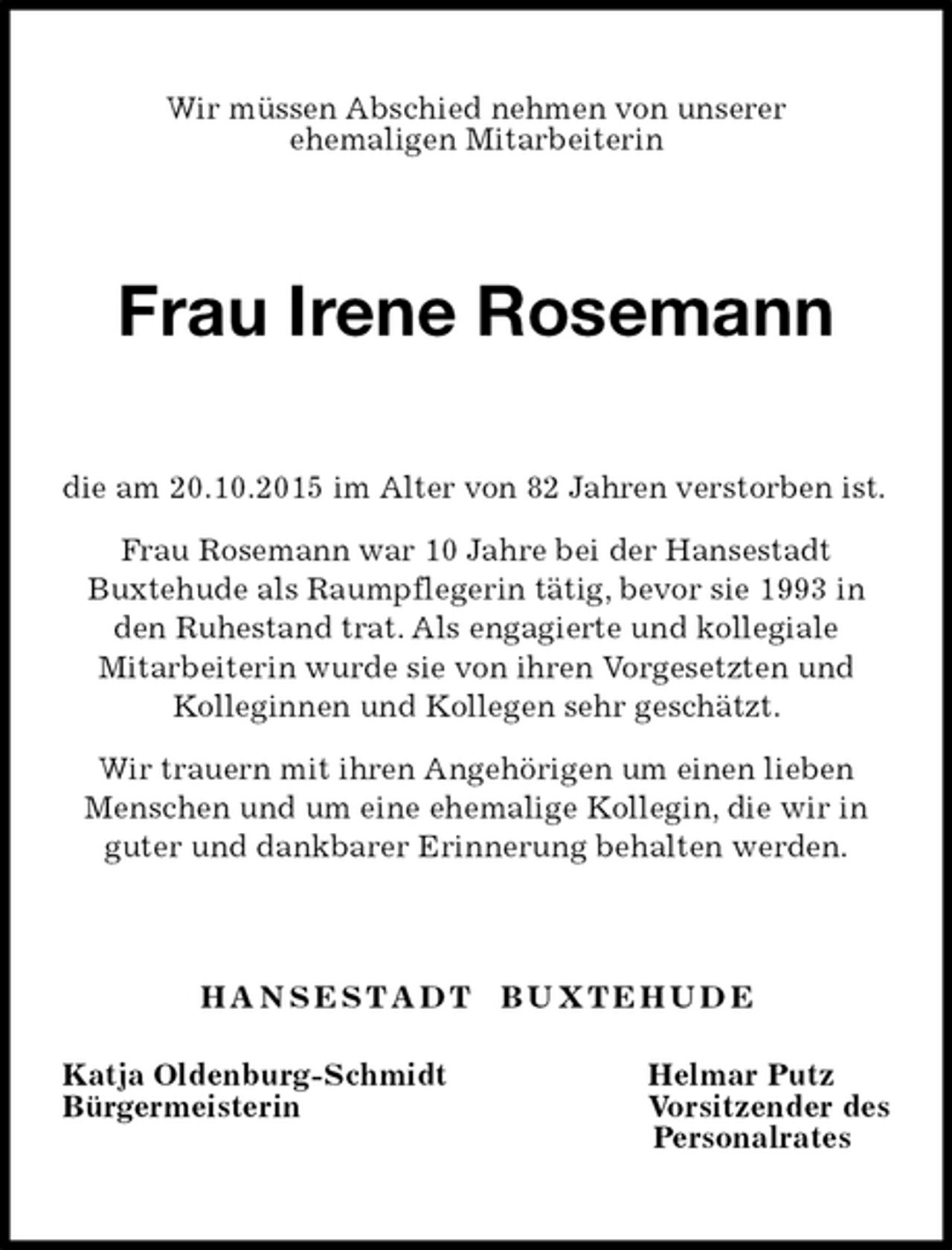 <p>Wir müssen Abschied nehmen von unserer<br />ehemaligen Mitarbeiterin<br />Frau Irene Rosemann<br />die am 20.10.2015 im Alter von 82 Jahren verstorben ist.<br />Frau Rosemann war 10 Jahre bei der Hansestadt<br />Buxtehude als Raumpflegerin tätig, bevor sie 1993 in den Ruhestand trat. Als engagierte und kollegiale<br />Mitarbeiterin wurde sie von ihren Vorgesetzten und<br />Kolleginnen und Kollegen sehr geschätzt.<br />Wir trauern mit ihren Angehörigen um einen lieben Menschen und um eine ehemalige Kollegin, die wir in guter und dankbarer Erinnerung behalten werden.</p><p>H A N S E S T A D T B U X T E H U D E<br />Katja Oldenburg-Schmidt Helmar Putz<br />Bürgermeisterin Vorsitzender des<br />Personalrates</p>