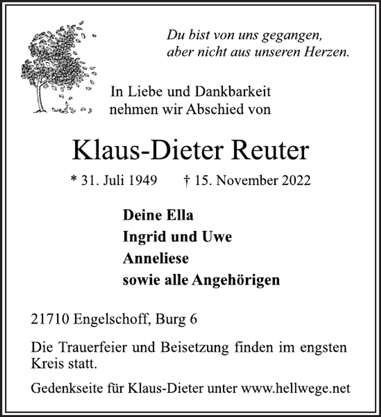 <p>Du bist von uns gegangen,<br />aber nicht aus unseren Herzen.<br />In Liebe und Dankbarkeit<br />nehmen wir Abschied von<br />Klaus-Dieter Reuter<br />* 31. Juli 1949 † 15. November 2022<br />Deine Ella<br />Ingrid und Uwe<br />Anneliese<br />sowie alle Angehörigen<br />21710 Engelschoff, Burg 6<br />Deine Ella<br />Ingrid und Uwe<br />Anneliese<br />sowie alle Angehörigen<br />Die Trauerfeier und Beisetzung finden im engsten<br />Kreis statt.<br />Gedenkseite für Klaus-Dieter unter www.hellwege.net</p>